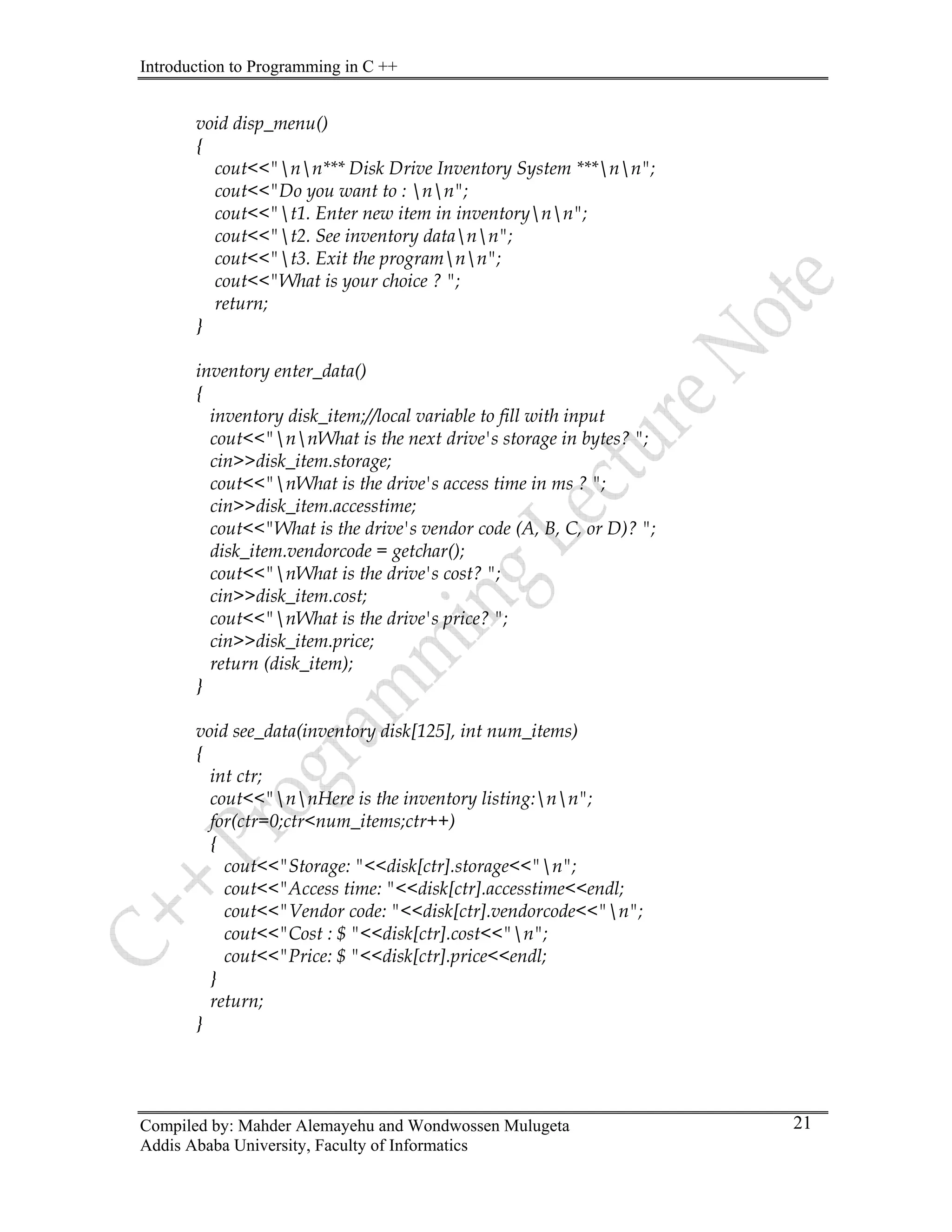 Introduction to Programming in C ++
Compiled by: Mahder Alemayehu and Wondwossen Mulugeta
Addis Ababa University, Faculty of Informatics
21
void disp_menu()
{
cout<<"nn*** Disk Drive Inventory System ***nn";
cout<<"Do you want to : nn";
cout<<"t1. Enter new item in inventorynn";
cout<<"t2. See inventory datann";
cout<<"t3. Exit the programnn";
cout<<"What is your choice ? ";
return;
}
inventory enter_data()
{
inventory disk_item;//local variable to fill with input
cout<<"nnWhat is the next drive's storage in bytes? ";
cin>>disk_item.storage;
cout<<"nWhat is the drive's access time in ms ? ";
cin>>disk_item.accesstime;
cout<<"What is the drive's vendor code (A, B, C, or D)? ";
disk_item.vendorcode = getchar();
cout<<"nWhat is the drive's cost? ";
cin>>disk_item.cost;
cout<<"nWhat is the drive's price? ";
cin>>disk_item.price;
return (disk_item);
}
void see_data(inventory disk[125], int num_items)
{
int ctr;
cout<<"nnHere is the inventory listing:nn";
for(ctr=0;ctr<num_items;ctr++)
{
cout<<"Storage: "<<disk[ctr].storage<<"n";
cout<<"Access time: "<<disk[ctr].accesstime<<endl;
cout<<"Vendor code: "<<disk[ctr].vendorcode<<"n";
cout<<"Cost : $ "<<disk[ctr].cost<<"n";
cout<<"Price: $ "<<disk[ctr].price<<endl;
}
return;
}
 