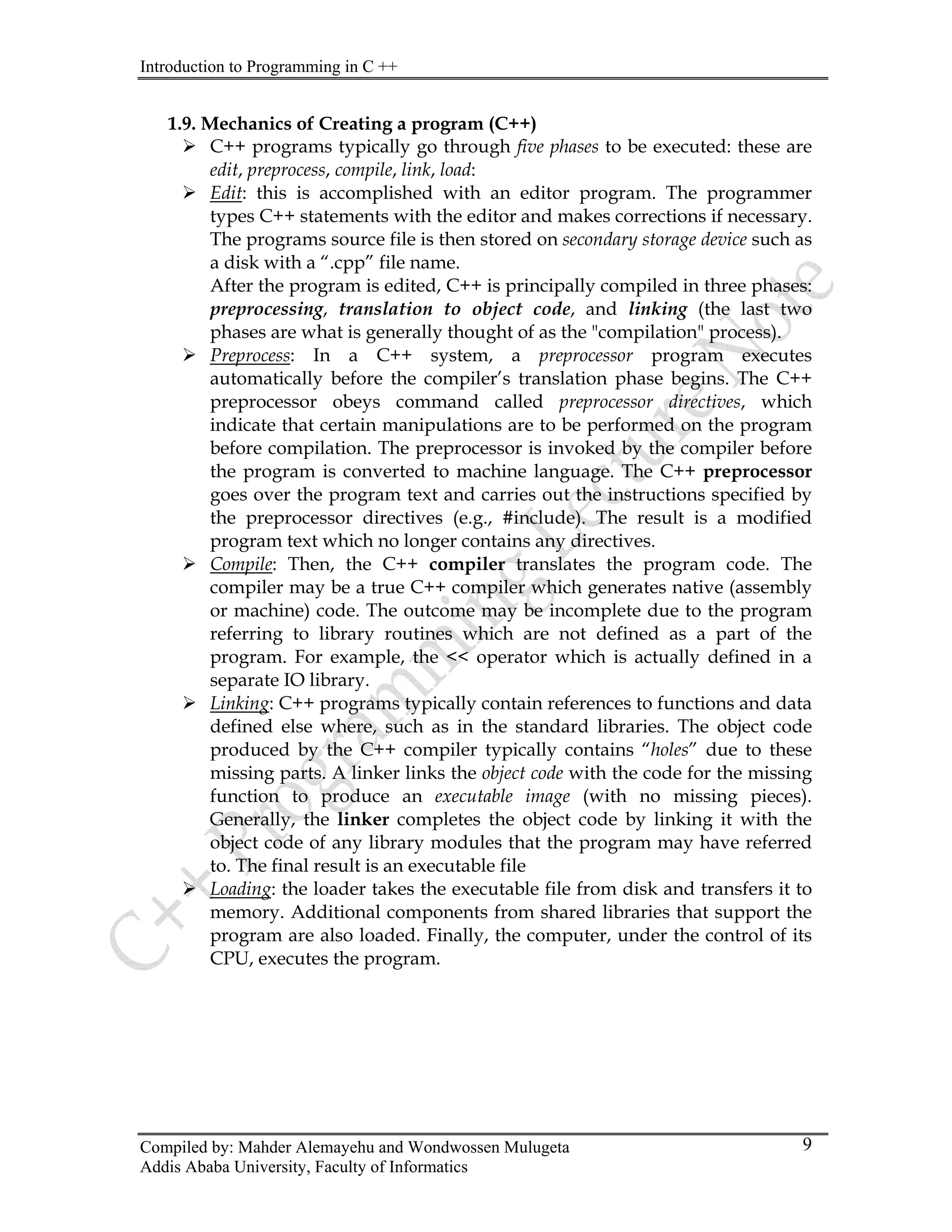 Introduction to Programming in C ++
Compiled by: Mahder Alemayehu and Wondwossen Mulugeta
Addis Ababa University, Faculty of Informatics
9
.9. Mechanics of Creating a program (C++)
phases to be executed: these are
¾
1
¾ C++ programs typically go through five
edit, preprocess, compile, link, load:
Edit: this is accomplished with an editor program. The programmer
+ is principally compiled in three phases:
¾
types C++ statements with the editor and makes corrections if necessary.
The programs source file is then stored on secondary storage device such as
a disk with a “.cpp” file name.
After the program is edited, C+
preprocessing, translation to object code, and linking (the last two
phases are what is generally thought of as the "compilation" process).
Preprocess: In a C++ system, a preprocessor program executes
¾
automatically before the compiler’s translation phase begins. The C++
preprocessor obeys command called preprocessor directives, which
indicate that certain manipulations are to be performed on the program
before compilation. The preprocessor is invoked by the compiler before
the program is converted to machine language. The C++ preprocessor
goes over the program text and carries out the instructions specified by
the preprocessor directives (e.g., #include). The result is a modified
program text which no longer contains any directives.
Compile: Then, the C++ compiler translates the program code. The
¾
compiler may be a true C++ compiler which generates native (assembly
or machine) code. The outcome may be incomplete due to the program
referring to library routines which are not defined as a part of the
program. For example, the << operator which is actually defined in a
separate IO library.
Linking: C++ programs typically contain references to functions and data
¾
defined else where, such as in the standard libraries. The object code
produced by the C++ compiler typically contains “holes” due to these
missing parts. A linker links the object code with the code for the missing
function to produce an executable image (with no missing pieces).
Generally, the linker completes the object code by linking it with the
object code of any library modules that the program may have referred
to. The final result is an executable file
Loading: the loader takes the executable file from disk and transfers it to
memory. Additional components from shared libraries that support the
program are also loaded. Finally, the computer, under the control of its
CPU, executes the program.
 