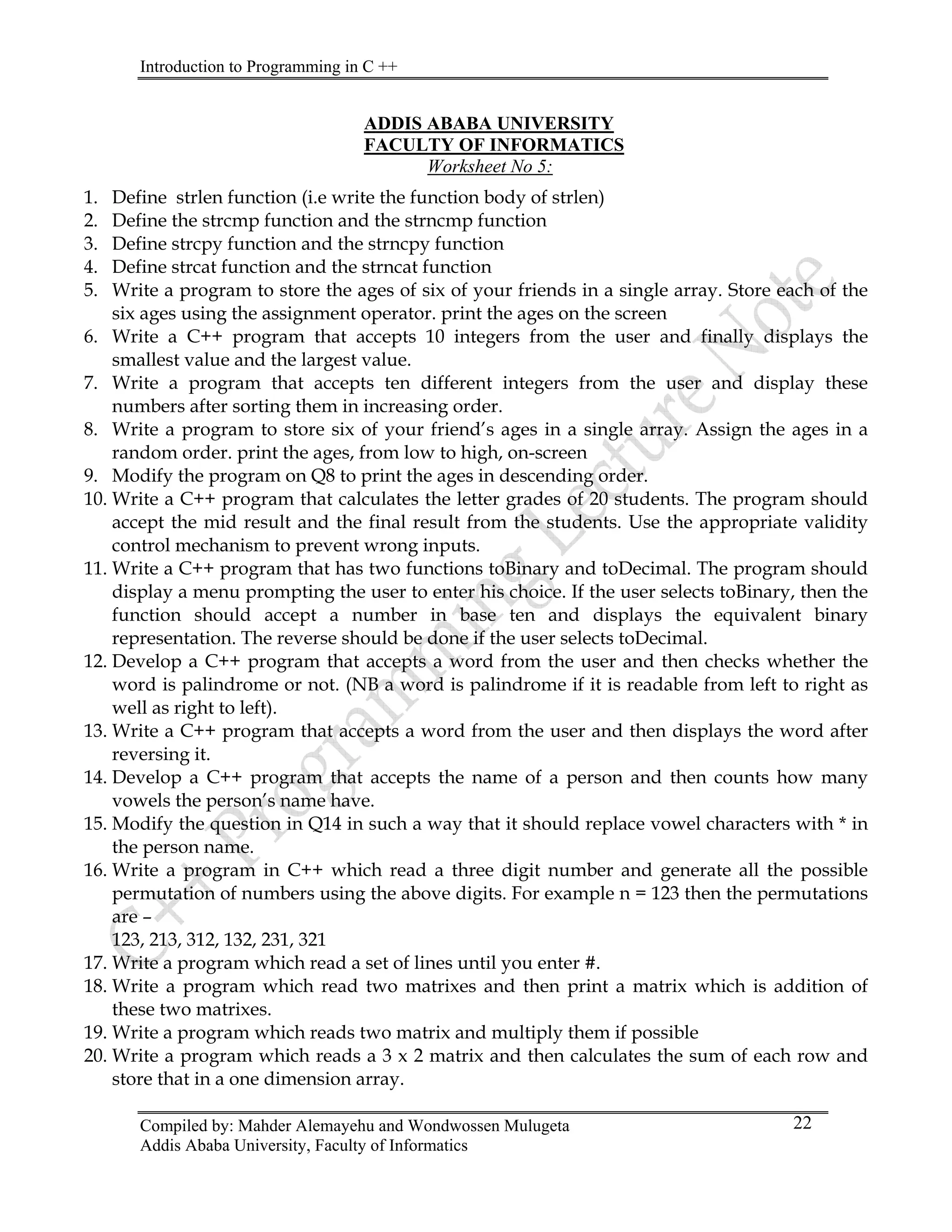 Introduction to Programming in C ++
Compiled by: Mahder Alemayehu and Wondwossen Mulugeta
Addis Ababa University, Faculty of Informatics
22
ADDIS ABABA UNIVERSITY
FACULTY OF INFORMATICS
Worksheet No 5:
1. Define strlen function (i.e write the function body of strlen)
2. Define the strcmp function and the strncmp function
3. Define strcpy function and the strncpy function
4. Define strcat function and the strncat function
5. Write a program to store the ages of six of your friends in a single array. Store each of the
six ages using the assignment operator. print the ages on the screen
6. Write a C++ program that accepts 10 integers from the user and finally displays the
smallest value and the largest value.
7. Write a program that accepts ten different integers from the user and display these
numbers after sorting them in increasing order.
8. Write a program to store six of your friend’s ages in a single array. Assign the ages in a
random order. print the ages, from low to high, on-screen
9. Modify the program on Q8 to print the ages in descending order.
10. Write a C++ program that calculates the letter grades of 20 students. The program should
accept the mid result and the final result from the students. Use the appropriate validity
control mechanism to prevent wrong inputs.
11. Write a C++ program that has two functions toBinary and toDecimal. The program should
display a menu prompting the user to enter his choice. If the user selects toBinary, then the
function should accept a number in base ten and displays the equivalent binary
representation. The reverse should be done if the user selects toDecimal.
12. Develop a C++ program that accepts a word from the user and then checks whether the
word is palindrome or not. (NB a word is palindrome if it is readable from left to right as
well as right to left).
13. Write a C++ program that accepts a word from the user and then displays the word after
reversing it.
14. Develop a C++ program that accepts the name of a person and then counts how many
vowels the person’s name have.
15. Modify the question in Q14 in such a way that it should replace vowel characters with * in
the person name.
16. Write a program in C++ which read a three digit number and generate all the possible
permutation of numbers using the above digits. For example n = 123 then the permutations
are –
123, 213, 312, 132, 231, 321
17. Write a program which read a set of lines until you enter #.
18. Write a program which read two matrixes and then print a matrix which is addition of
these two matrixes.
19. Write a program which reads two matrix and multiply them if possible
20. Write a program which reads a 3 x 2 matrix and then calculates the sum of each row and
store that in a one dimension array.
 
