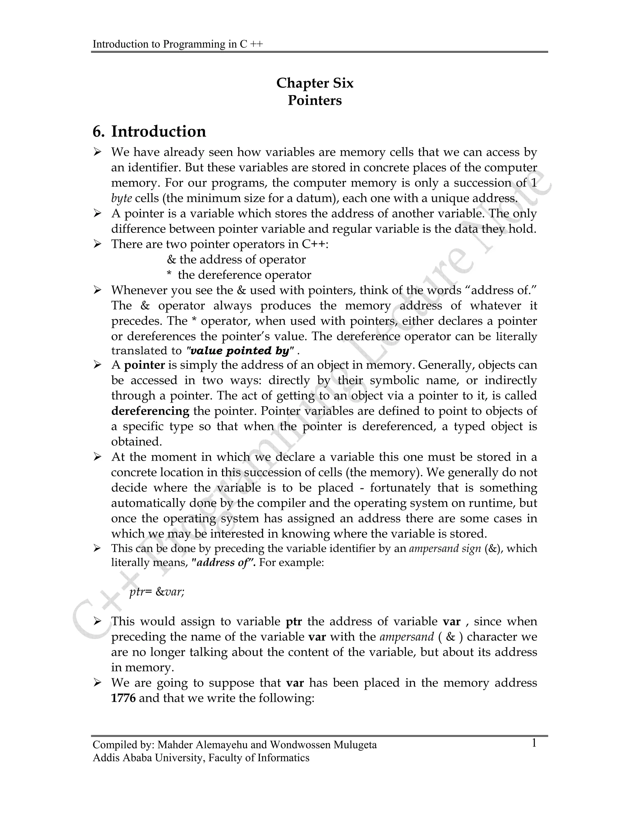 Introduction to Programming in C ++
Compiled by: Mahder Alemayehu and Wondwossen Mulugeta
Addis Ababa University, Faculty of Informatics
1
Chapter Six
Pointers
6. Introduction
¾ We have already seen how variables are memory cells that we can access by
an identifier. But these variables are stored in concrete places of the computer
memory. For our programs, the computer memory is only a succession of 1
byte cells (the minimum size for a datum), each one with a unique address.
¾ A pointer is a variable which stores the address of another variable. The only
difference between pointer variable and regular variable is the data they hold.
¾ There are two pointer operators in C++:
& the address of operator
* the dereference operator
¾ Whenever you see the & used with pointers, think of the words “address of.”
The & operator always produces the memory address of whatever it
precedes. The * operator, when used with pointers, either declares a pointer
or dereferences the pointer’s value. The dereference operator can be literally
translated to "value pointed by" .
¾ A pointer is simply the address of an object in memory. Generally, objects can
be accessed in two ways: directly by their symbolic name, or indirectly
through a pointer. The act of getting to an object via a pointer to it, is called
dereferencing the pointer. Pointer variables are defined to point to objects of
a specific type so that when the pointer is dereferenced, a typed object is
obtained.
¾ At the moment in which we declare a variable this one must be stored in a
concrete location in this succession of cells (the memory). We generally do not
decide where the variable is to be placed - fortunately that is something
automatically done by the compiler and the operating system on runtime, but
once the operating system has assigned an address there are some cases in
which we may be interested in knowing where the variable is stored.
¾ This can be done by preceding the variable identifier by an ampersand sign (&), which
literally means, "address of”. For example:
ptr= &var;
¾ This would assign to variable ptr the address of variable var , since when
preceding the name of the variable var with the ampersand ( & ) character we
are no longer talking about the content of the variable, but about its address
in memory.
¾ We are going to suppose that var has been placed in the memory address
1776 and that we write the following:
 