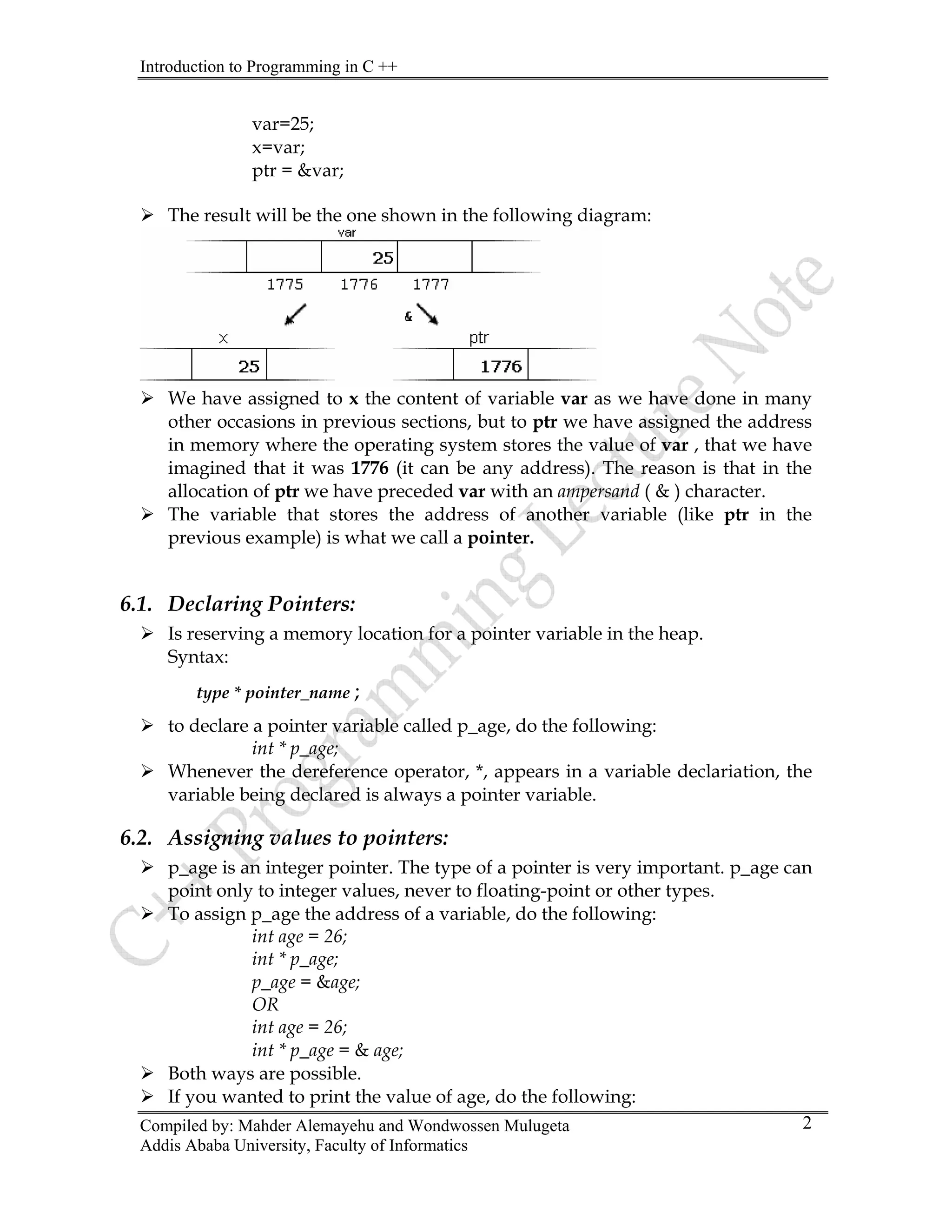 Introduction to Programming in C ++
Compiled by: Mahder Alemayehu and Wondwossen Mulugeta
var=25;
x=var;
ptr = &var;
¾ The result will be the one shown in the following diagram:
¾ We have assigned to x the content of variable var as we have done in many
other occasions in previous sections, but to ptr we have assigned the address
in memory where the operating system stores the value of var , that we have
imagined that it was 1776 (it can be any address). The reason is that in the
allocation of ptr we have preceded var with an ampersand ( & ) character.
¾ The variable that stores the address of another variable (like ptr in the
previous example) is what we call a pointer.
6.1. Declaring Pointers:
¾ Is reserving a memory location for a pointer variable in the heap.
Syntax:
type * pointer_name ;
¾ to declare a pointer variable called p_age, do the following:
int * p_age;
¾ Whenever the dereference operator, *, appears in a variable declariation, the
variable being declared is always a pointer variable.
6.2. Assigning values to pointers:
¾ p_age is an integer pointer. The type of a pointer is very important. p_age can
point only to integer values, never to floating-point or other types.
¾ To assign p_age the address of a variable, do the following:
int age = 26;
int * p_age;
p_age = &age;
OR
int age = 26;
int * p_age = & age;
¾ Both ways are possible.
¾ If you wanted to print the value of age, do the following:
Addis Ababa University, Faculty of Informatics
2
 