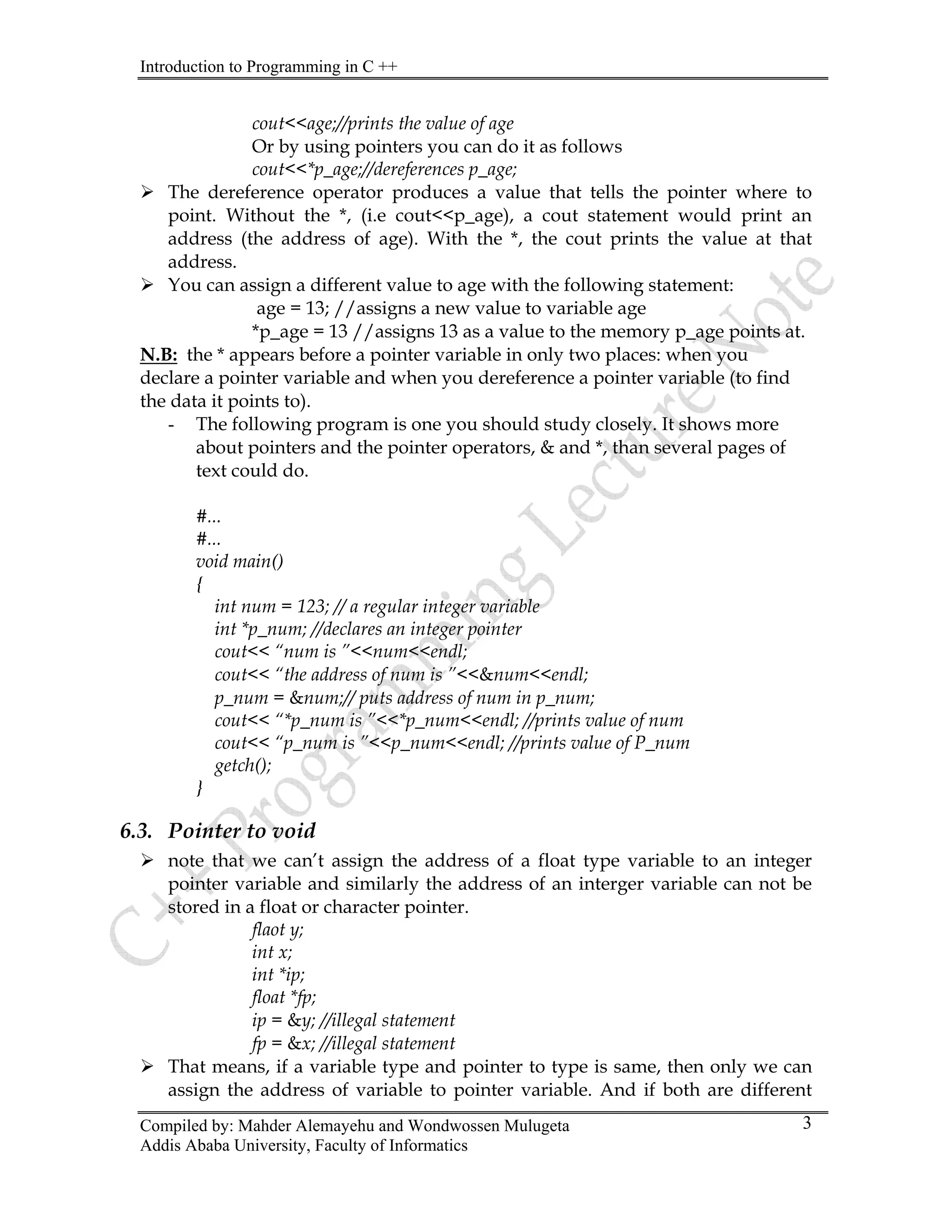 Introduction to Programming in C ++
Compiled by: Mahder Alemayehu and Wondwossen Mulugeta
Addis Ababa University, Faculty of Informatics
3
cout<<age;//prints the value of age
Or by using pointers you can do it as follows
cout<<*p_age;//dereferences p_age;
¾ The dereference operator produces a value that tells the pointer where to
point. Without the *, (i.e cout<<p_age), a cout statement would print an
address (the address of age). With the *, the cout prints the value at that
address.
¾ You can assign a different value to age with the following statement:
age = 13; //assigns a new value to variable age
*p_age = 13 //assigns 13 as a value to the memory p_age points at.
N.B: the * appears before a pointer variable in only two places: when you
declare a pointer variable and when you dereference a pointer variable (to find
the data it points to).
- The following program is one you should study closely. It shows more
about pointers and the pointer operators, & and *, than several pages of
text could do.
#...
#...
void main()
{
int num = 123; // a regular integer variable
int *p_num; //declares an integer pointer
cout<< “num is ”<<num<<endl;
cout<< “the address of num is ”<<&num<<endl;
p_num = &num;// puts address of num in p_num;
cout<< “*p_num is ”<<*p_num<<endl; //prints value of num
cout<< “p_num is ”<<p_num<<endl; //prints value of P_num
getch();
}
6.3. Pointer to void
¾ note that we can’t assign the address of a float type variable to an integer
pointer variable and similarly the address of an interger variable can not be
stored in a float or character pointer.
flaot y;
int x;
int *ip;
float *fp;
ip = &y; //illegal statement
fp = &x; //illegal statement
¾ That means, if a variable type and pointer to type is same, then only we can
assign the address of variable to pointer variable. And if both are different
 