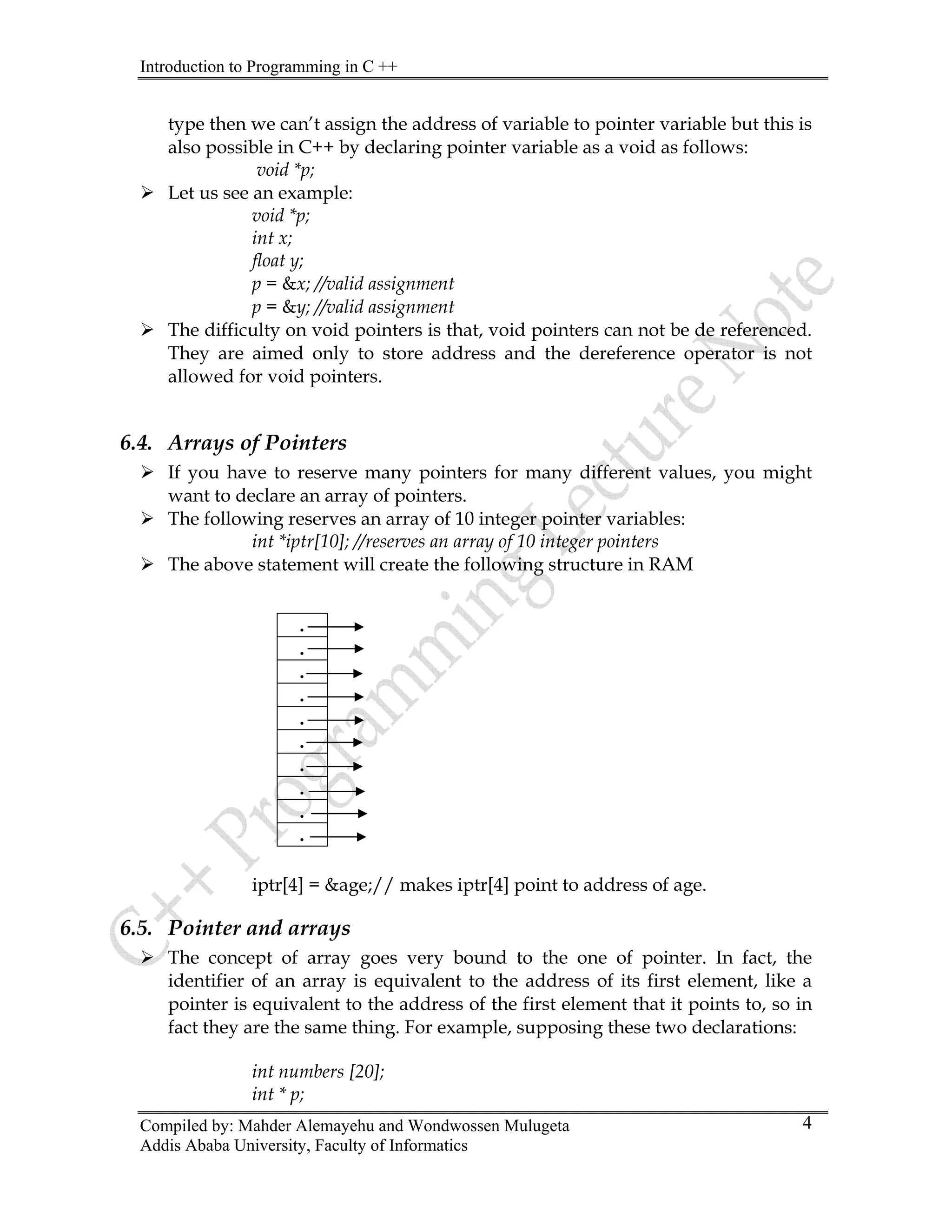 Introduction to Programming in C ++
Compiled by: Mahder Alemayehu and Wondwossen Mulugeta
type then we can’t assign the address of variable to pointer variable but this is
also possible in C++ by declaring pointer variable as a void as follows:
void *p;
¾ Let us see an example:
void *p;
int x;
float y;
p = &x; //valid assignment
p = &y; //valid assignment
¾ The difficulty on void pointers is that, void pointers can not be de referenced.
They are aimed only to store address and the dereference operator is not
allowed for void pointers.
6.4. Arrays of Pointers
¾ If you have to reserve many pointers for many different values, you might
want to declare an array of pointers.
¾ The following reserves an array of 10 integer pointer variables:
int *iptr[10]; //reserves an array of 10 integer pointers
¾ The above statement will create the following structure in RAM
.
.
.
.
.
.
.
.
.
.
iptr[4] = &age;// makes iptr[4] point to address of age.
6.5. Pointer and arrays
¾ The concept of array goes very bound to the one of pointer. In fact, the
identifier of an array is equivalent to the address of its first element, like a
pointer is equivalent to the address of the first element that it points to, so in
fact they are the same thing. For example, supposing these two declarations:
int numbers [20];
int * p;
Addis Ababa University, Faculty of Informatics
4
 