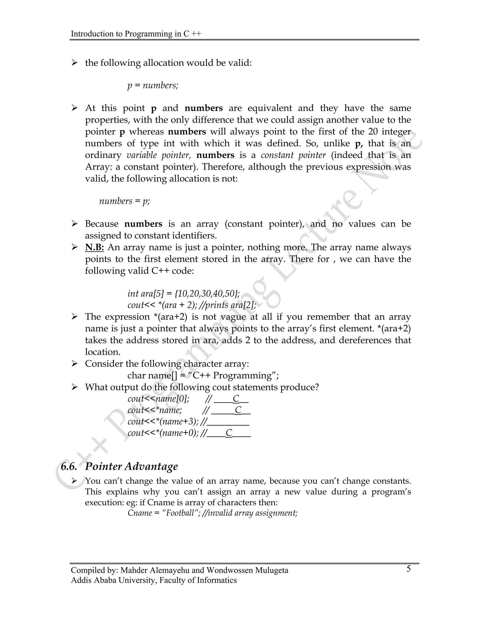 Introduction to Programming in C ++
Compiled by: Mahder Alemayehu and Wondwossen Mulugeta
Addis Ababa University, Faculty of Informatics
5
¾ the following allocation would be valid:
p = numbers;
¾ At this point p and numbers are equivalent and they have the same
properties, with the only difference that we could assign another value to the
pointer p whereas numbers will always point to the first of the 20 integer
numbers of type int with which it was defined. So, unlike p, that is an
ordinary variable pointer, numbers is a constant pointer (indeed that is an
Array: a constant pointer). Therefore, although the previous expression was
valid, the following allocation is not:
numbers = p;
¾ Because numbers is an array (constant pointer), and no values can be
assigned to constant identifiers.
¾ N.B: An array name is just a pointer, nothing more. The array name always
points to the first element stored in the array. There for , we can have the
following valid C++ code:
int ara[5] = {10,20,30,40,50};
cout<< *(ara + 2); //prints ara[2];
¾ The expression *(ara+2) is not vague at all if you remember that an array
name is just a pointer that always points to the array’s first element. *(ara+2)
takes the address stored in ara, adds 2 to the address, and dereferences that
location.
¾ Consider the following character array:
char name[] = “C++ Programming”;
¾ What output do the following cout statements produce?
cout<<name[0]; // ____C__
cout<<*name; // _____C__
cout<<*(name+3); //_________
cout<<*(name+0); //____C____
6.6. Pointer Advantage
¾ You can’t change the value of an array name, because you can’t change constants.
This explains why you can’t assign an array a new value during a program’s
execution: eg: if Cname is array of characters then:
Cname = “Football”; //invalid array assignment;
 