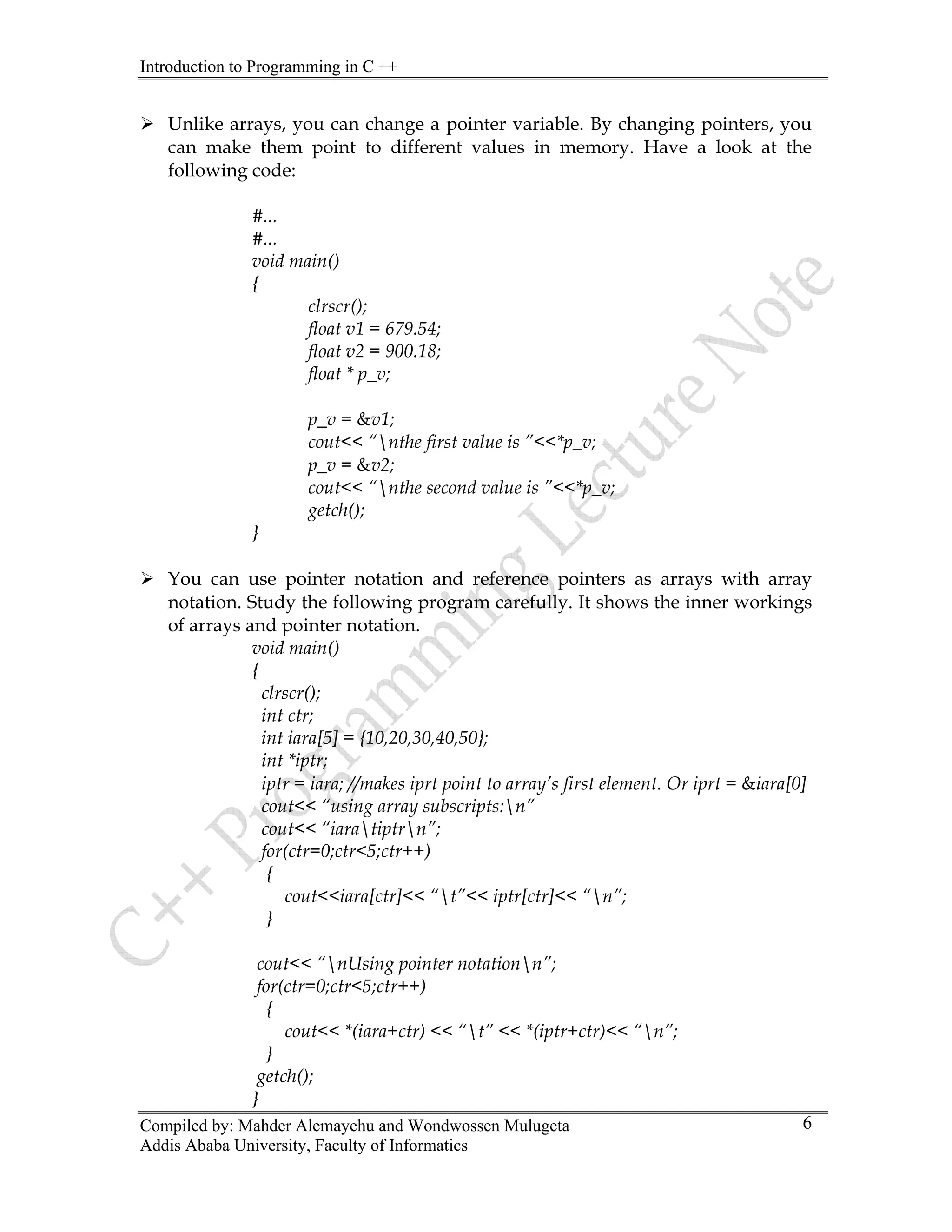 Introduction to Programming in C ++
Compiled by: Mahder Alemayehu and Wondwossen Mulugeta
Addis Ababa University, Faculty of Informatics
6
¾ Unlike arrays, you can change a pointer variable. By changing pointers, you
can make them point to different values in memory. Have a look at the
following code:
#...
#...
void main()
{
clrscr();
float v1 = 679.54;
float v2 = 900.18;
float * p_v;
p_v = &v1;
cout<< “nthe first value is ”<<*p_v;
p_v = &v2;
cout<< “nthe second value is ”<<*p_v;
getch();
}
¾ You can use pointer notation and reference pointers as arrays with array
notation. Study the following program carefully. It shows the inner workings
of arrays and pointer notation.
void main()
{
clrscr();
int ctr;
int iara[5] = {10,20,30,40,50};
int *iptr;
iptr = iara; //makes iprt point to array’s first element. Or iprt = &iara[0]
cout<< “using array subscripts:n”
cout<< “iaratiptrn”;
for(ctr=0;ctr<5;ctr++)
{
cout<<iara[ctr]<< “t”<< iptr[ctr]<< “n”;
}
cout<< “nUsing pointer notationn”;
for(ctr=0;ctr<5;ctr++)
{
cout<< *(iara+ctr) << “t” << *(iptr+ctr)<< “n”;
}
getch();
}
 