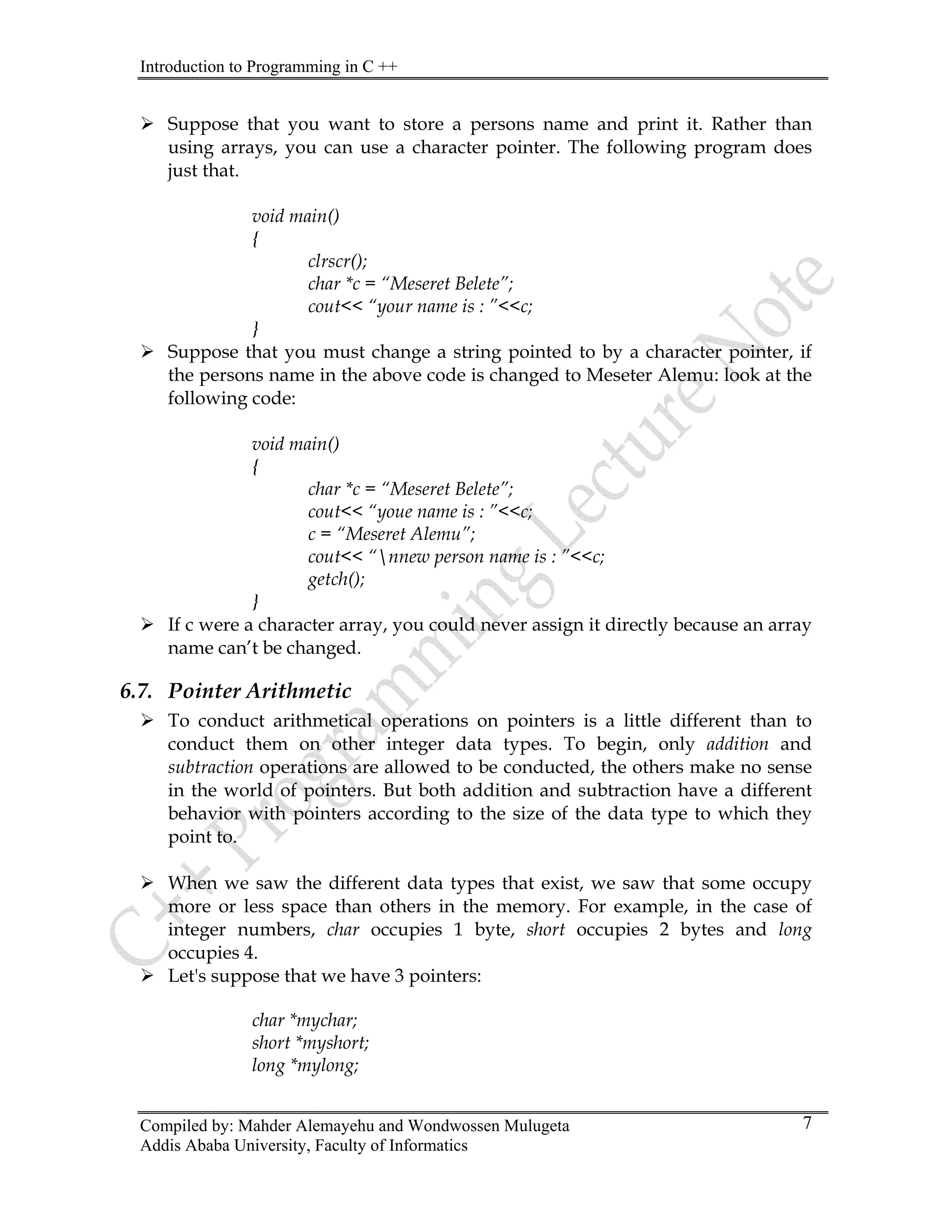 Introduction to Programming in C ++
Compiled by: Mahder Alemayehu and Wondwossen Mulugeta
Addis Ababa University, Faculty of Informatics
7
¾ Suppose that you want to store a persons name and print it. Rather than
using arrays, you can use a character pointer. The following program does
just that.
void main()
{
clrscr();
char *c = “Meseret Belete”;
cout<< “your name is : ”<<c;
}
¾ Suppose that you must change a string pointed to by a character pointer, if
the persons name in the above code is changed to Meseter Alemu: look at the
following code:
void main()
{
char *c = “Meseret Belete”;
cout<< “youe name is : ”<<c;
c = “Meseret Alemu”;
cout<< “nnew person name is : ”<<c;
getch();
}
¾ If c were a character array, you could never assign it directly because an array
name can’t be changed.
6.7. Pointer Arithmetic
¾ To conduct arithmetical operations on pointers is a little different than to
conduct them on other integer data types. To begin, only addition and
subtraction operations are allowed to be conducted, the others make no sense
in the world of pointers. But both addition and subtraction have a different
behavior with pointers according to the size of the data type to which they
point to.
¾ When we saw the different data types that exist, we saw that some occupy
more or less space than others in the memory. For example, in the case of
integer numbers, char occupies 1 byte, short occupies 2 bytes and long
occupies 4.
¾ Let's suppose that we have 3 pointers:
char *mychar;
short *myshort;
long *mylong;
 