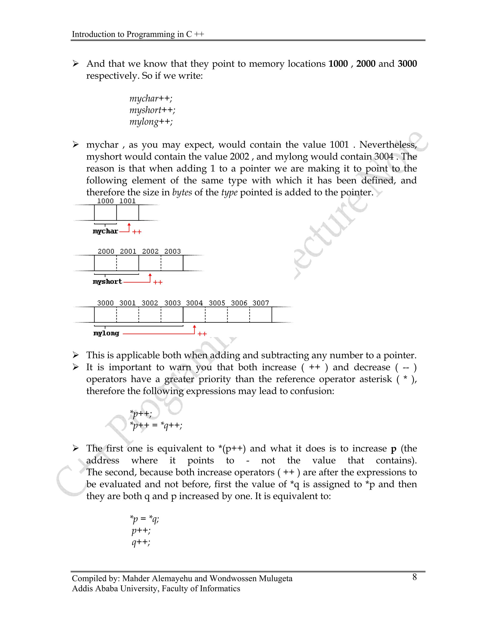 Introduction to Programming in C ++
Compiled by: Mahder Alemayehu and Wondwossen Mulugeta
¾ And that we know that they point to memory locations 1000 , 2000 and 3000
respectively. So if we write:
mychar++;
myshort++;
mylong++;
¾ mychar , as you may expect, would contain the value 1001 . Nevertheless,
myshort would contain the value 2002 , and mylong would contain 3004 . The
reason is that when adding 1 to a pointer we are making it to point to the
following element of the same type with which it has been defined, and
therefore the size in bytes of the type pointed is added to the pointer.
¾ This is applicable both when adding and subtracting any number to a pointer.
¾ It is important to warn you that both increase ( ++ ) and decrease ( -- )
operators have a greater priority than the reference operator asterisk ( * ),
therefore the following expressions may lead to confusion:
*p++;
*p++ = *q++;
¾ The first one is equivalent to *(p++) and what it does is to increase p (the
address where it points to - not the value that contains).
The second, because both increase operators ( ++ ) are after the expressions to
be evaluated and not before, first the value of *q is assigned to *p and then
they are both q and p increased by one. It is equivalent to:
*p = *q;
p++;
q++;
Addis Ababa University, Faculty of Informatics
8
 