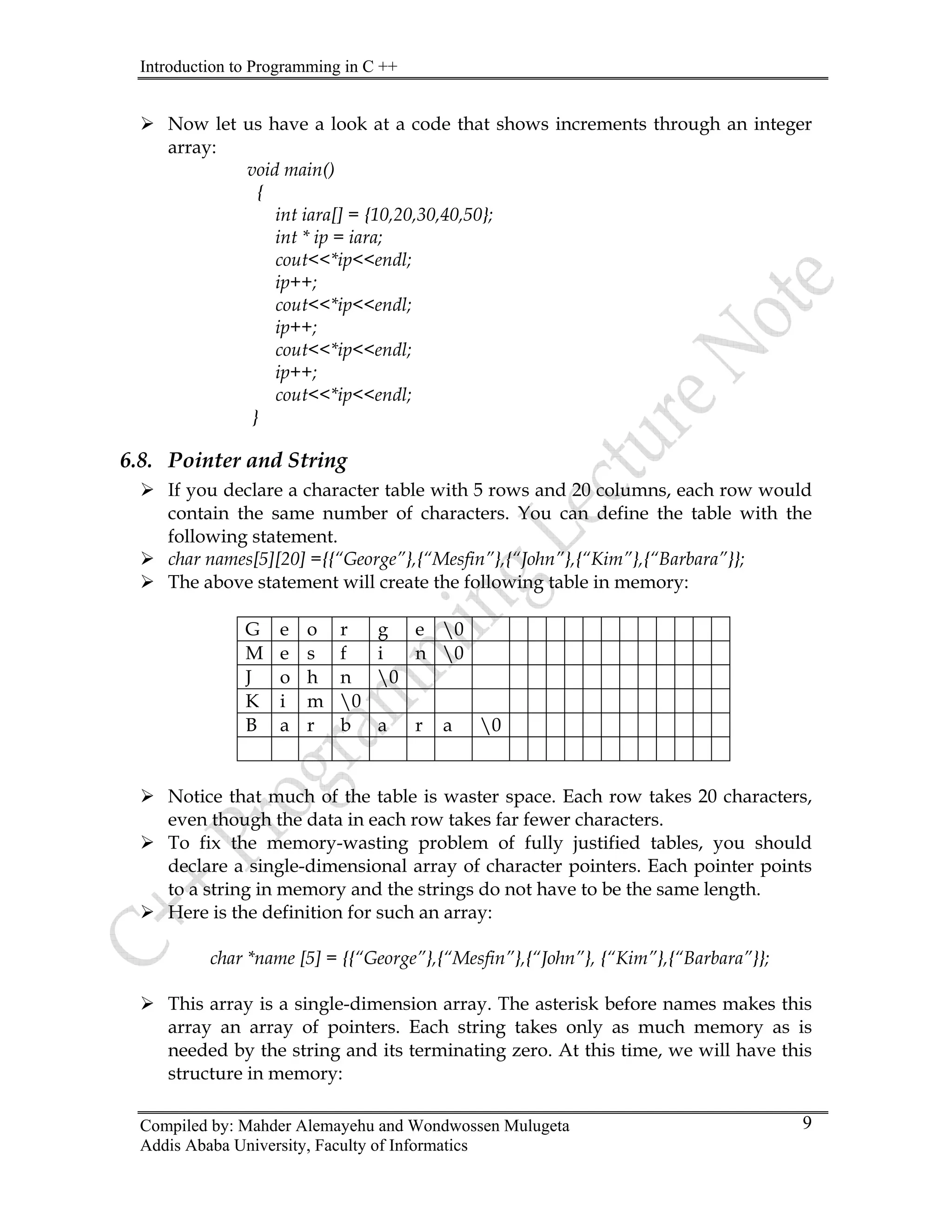 Introduction to Programming in C ++
Compiled by: Mahder Alemayehu and Wondwossen Mulugeta
Addis Ababa University, Faculty of Informatics
9
¾ Now let us have a look at a code that shows increments through an integer
array:
void main()
{
int iara[] = {10,20,30,40,50};
int * ip = iara;
cout<<*ip<<endl;
ip++;
cout<<*ip<<endl;
ip++;
cout<<*ip<<endl;
ip++;
cout<<*ip<<endl;
}
6.8. Pointer and String
¾ If you declare a character table with 5 rows and 20 columns, each row would
contain the same number of characters. You can define the table with the
following statement.
¾ char names[5][20] ={{“George”},{“Mesfin”},{“John”},{“Kim”},{“Barbara”}};
¾ The above statement will create the following table in memory:
G e o r g e 0
M e s f i n 0
J o h n 0
K i m 0
B a r b a r a 0
¾ Notice that much of the table is waster space. Each row takes 20 characters,
even though the data in each row takes far fewer characters.
¾ To fix the memory-wasting problem of fully justified tables, you should
declare a single-dimensional array of character pointers. Each pointer points
to a string in memory and the strings do not have to be the same length.
¾ Here is the definition for such an array:
char *name [5] = {{“George”},{“Mesfin”},{“John”}, {“Kim”},{“Barbara”}};
¾ This array is a single-dimension array. The asterisk before names makes this
array an array of pointers. Each string takes only as much memory as is
needed by the string and its terminating zero. At this time, we will have this
structure in memory:
 