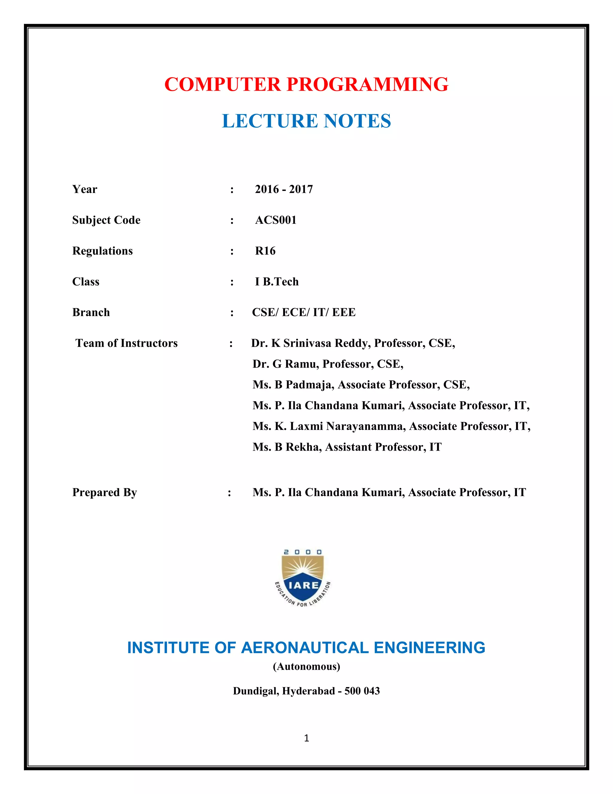 1
COMPUTER PROGRAMMING
LECTURE NOTES
Year : 2016 - 2017
Subject Code : ACS001
Regulations : R16
Class : I B.Tech
Branch : CSE/ ECE/ IT/ EEE
Team of Instructors : Dr. K Srinivasa Reddy, Professor, CSE,
Dr. G Ramu, Professor, CSE,
Ms. B Padmaja, Associate Professor, CSE,
Ms. P. Ila Chandana Kumari, Associate Professor, IT,
Ms. K. Laxmi Narayanamma, Associate Professor, IT,
Ms. B Rekha, Assistant Professor, IT
Prepared By : Ms. P. Ila Chandana Kumari, Associate Professor, IT
INSTITUTE OF AERONAUTICAL ENGINEERING
(Autonomous)
Dundigal, Hyderabad - 500 043
 