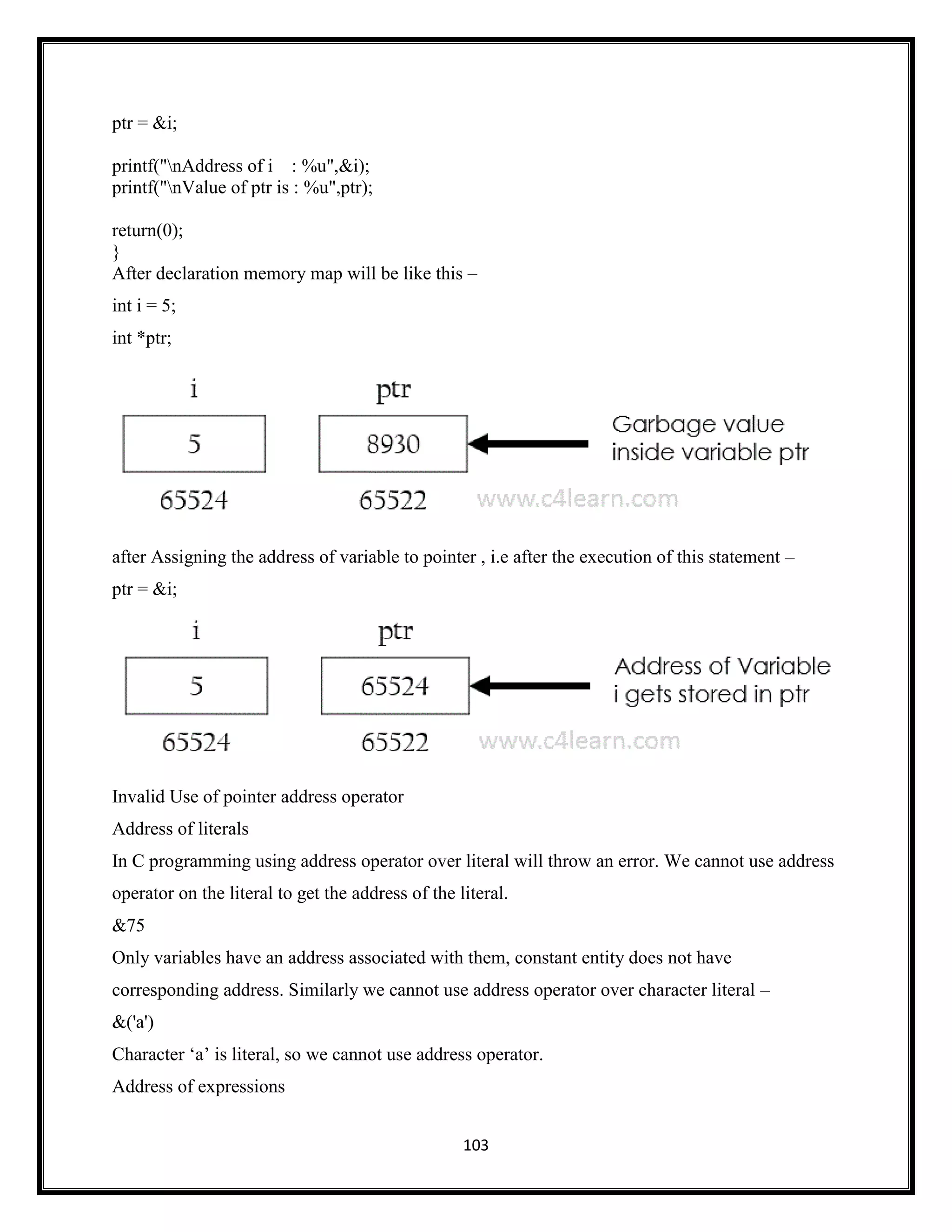 103
ptr = &i;
printf("nAddress of i : %u",&i);
printf("nValue of ptr is : %u",ptr);
return(0);
}
After declaration memory map will be like this –
int i = 5;
int *ptr;
after Assigning the address of variable to pointer , i.e after the execution of this statement –
ptr = &i;
Invalid Use of pointer address operator
Address of literals
In C programming using address operator over literal will throw an error. We cannot use address
operator on the literal to get the address of the literal.
&75
Only variables have an address associated with them, constant entity does not have
corresponding address. Similarly we cannot use address operator over character literal –
&('a')
Character ‗a‘ is literal, so we cannot use address operator.
Address of expressions
 