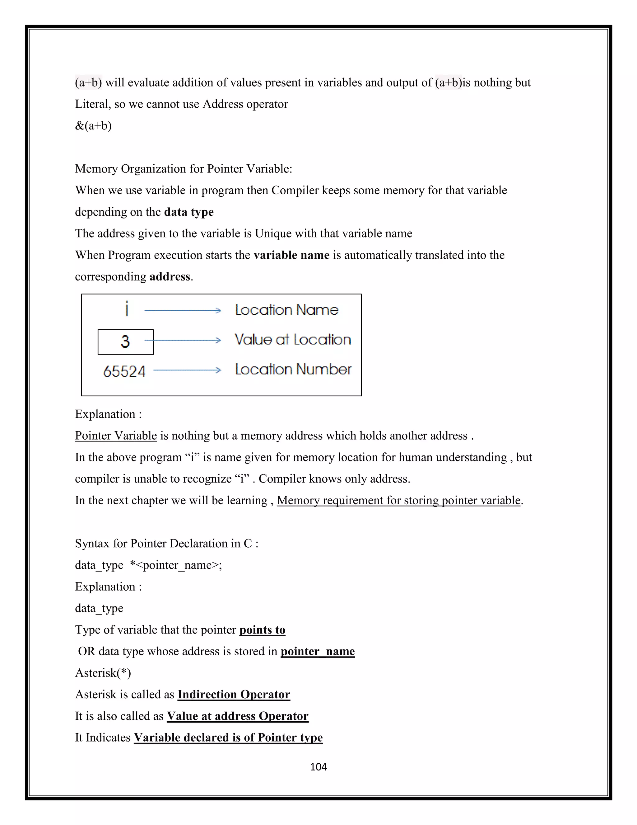 104
(a+b) will evaluate addition of values present in variables and output of (a+b)is nothing but
Literal, so we cannot use Address operator
&(a+b)
Memory Organization for Pointer Variable:
When we use variable in program then Compiler keeps some memory for that variable
depending on the data type
The address given to the variable is Unique with that variable name
When Program execution starts the variable name is automatically translated into the
corresponding address.
Explanation :
Pointer Variable is nothing but a memory address which holds another address .
In the above program ―i‖ is name given for memory location for human understanding , but
compiler is unable to recognize ―i‖ . Compiler knows only address.
In the next chapter we will be learning , Memory requirement for storing pointer variable.
Syntax for Pointer Declaration in C :
data_type *<pointer_name>;
Explanation :
data_type
Type of variable that the pointer points to
OR data type whose address is stored in pointer_name
Asterisk(*)
Asterisk is called as Indirection Operator
It is also called as Value at address Operator
It Indicates Variable declared is of Pointer type
 
