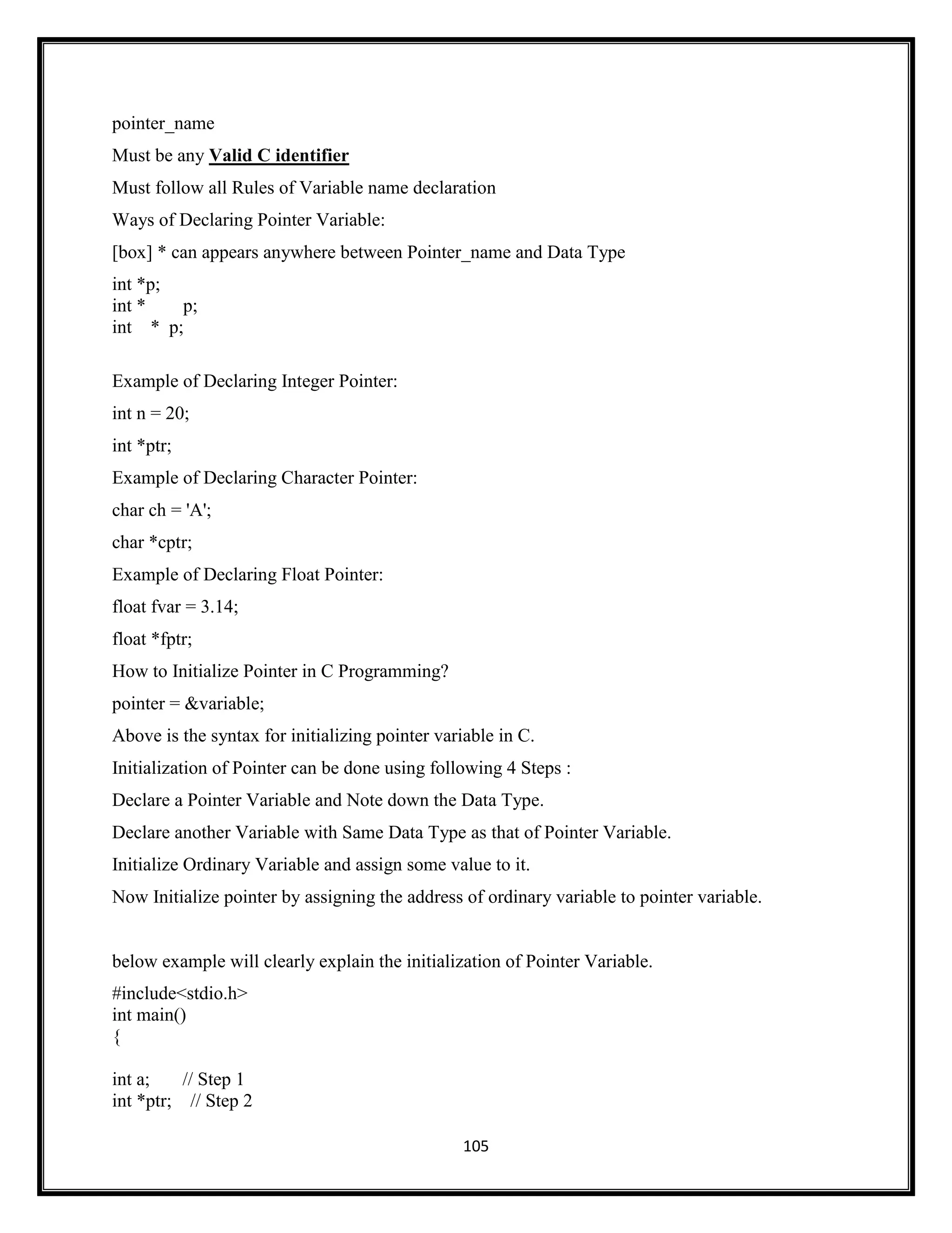 105
pointer_name
Must be any Valid C identifier
Must follow all Rules of Variable name declaration
Ways of Declaring Pointer Variable:
[box] * can appears anywhere between Pointer_name and Data Type
int *p;
int * p;
int * p;
Example of Declaring Integer Pointer:
int n = 20;
int *ptr;
Example of Declaring Character Pointer:
char ch = 'A';
char *cptr;
Example of Declaring Float Pointer:
float fvar = 3.14;
float *fptr;
How to Initialize Pointer in C Programming?
pointer = &variable;
Above is the syntax for initializing pointer variable in C.
Initialization of Pointer can be done using following 4 Steps :
Declare a Pointer Variable and Note down the Data Type.
Declare another Variable with Same Data Type as that of Pointer Variable.
Initialize Ordinary Variable and assign some value to it.
Now Initialize pointer by assigning the address of ordinary variable to pointer variable.
below example will clearly explain the initialization of Pointer Variable.
#include<stdio.h>
int main()
{
int a; // Step 1
int *ptr; // Step 2
 