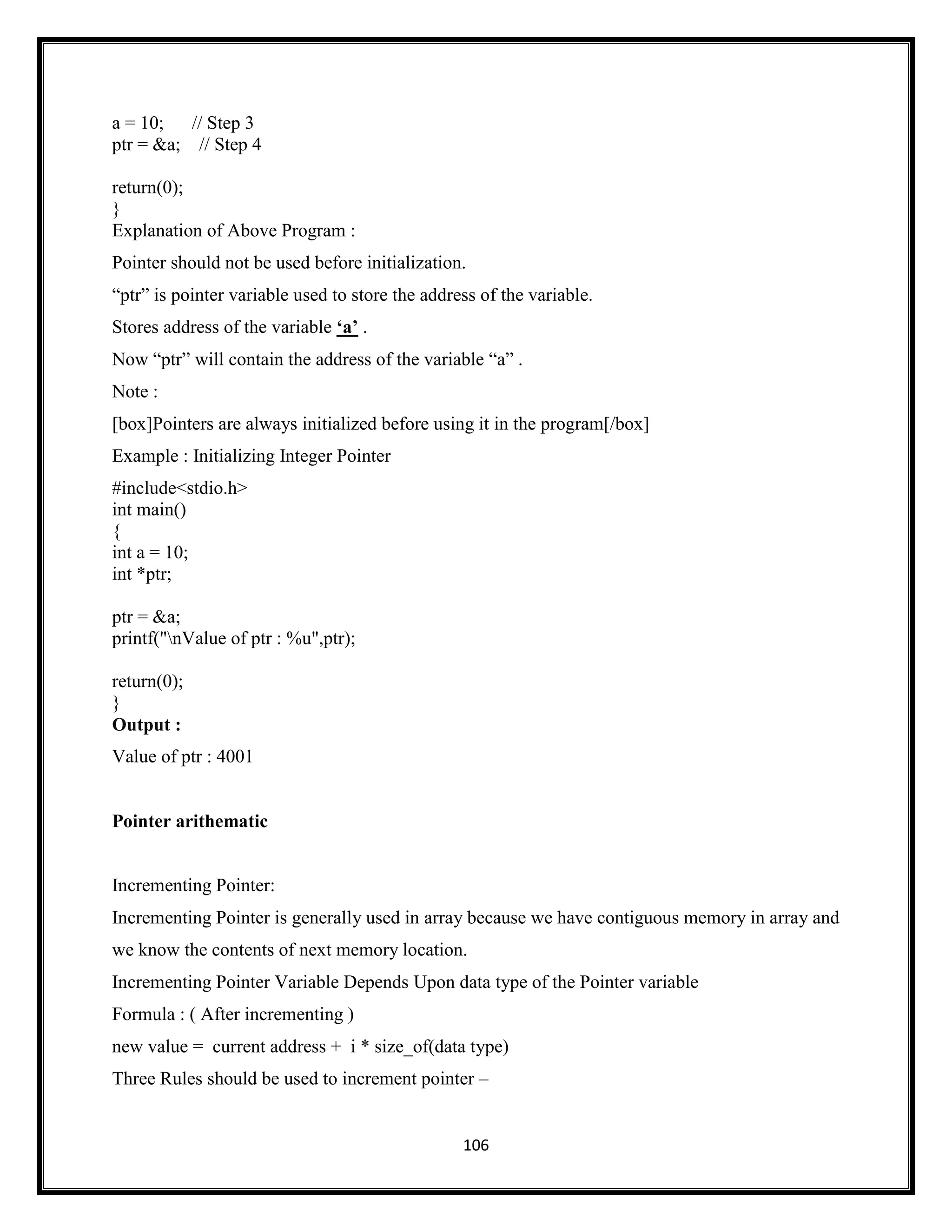 106
a = 10; // Step 3
ptr = &a; // Step 4
return(0);
}
Explanation of Above Program :
Pointer should not be used before initialization.
―ptr‖ is pointer variable used to store the address of the variable.
Stores address of the variable „a‟ .
Now ―ptr‖ will contain the address of the variable ―a‖ .
Note :
[box]Pointers are always initialized before using it in the program[/box]
Example : Initializing Integer Pointer
#include<stdio.h>
int main()
{
int a = 10;
int *ptr;
ptr = &a;
printf("nValue of ptr : %u",ptr);
return(0);
}
Output :
Value of ptr : 4001
Pointer arithematic
Incrementing Pointer:
Incrementing Pointer is generally used in array because we have contiguous memory in array and
we know the contents of next memory location.
Incrementing Pointer Variable Depends Upon data type of the Pointer variable
Formula : ( After incrementing )
new value = current address + i * size_of(data type)
Three Rules should be used to increment pointer –
 