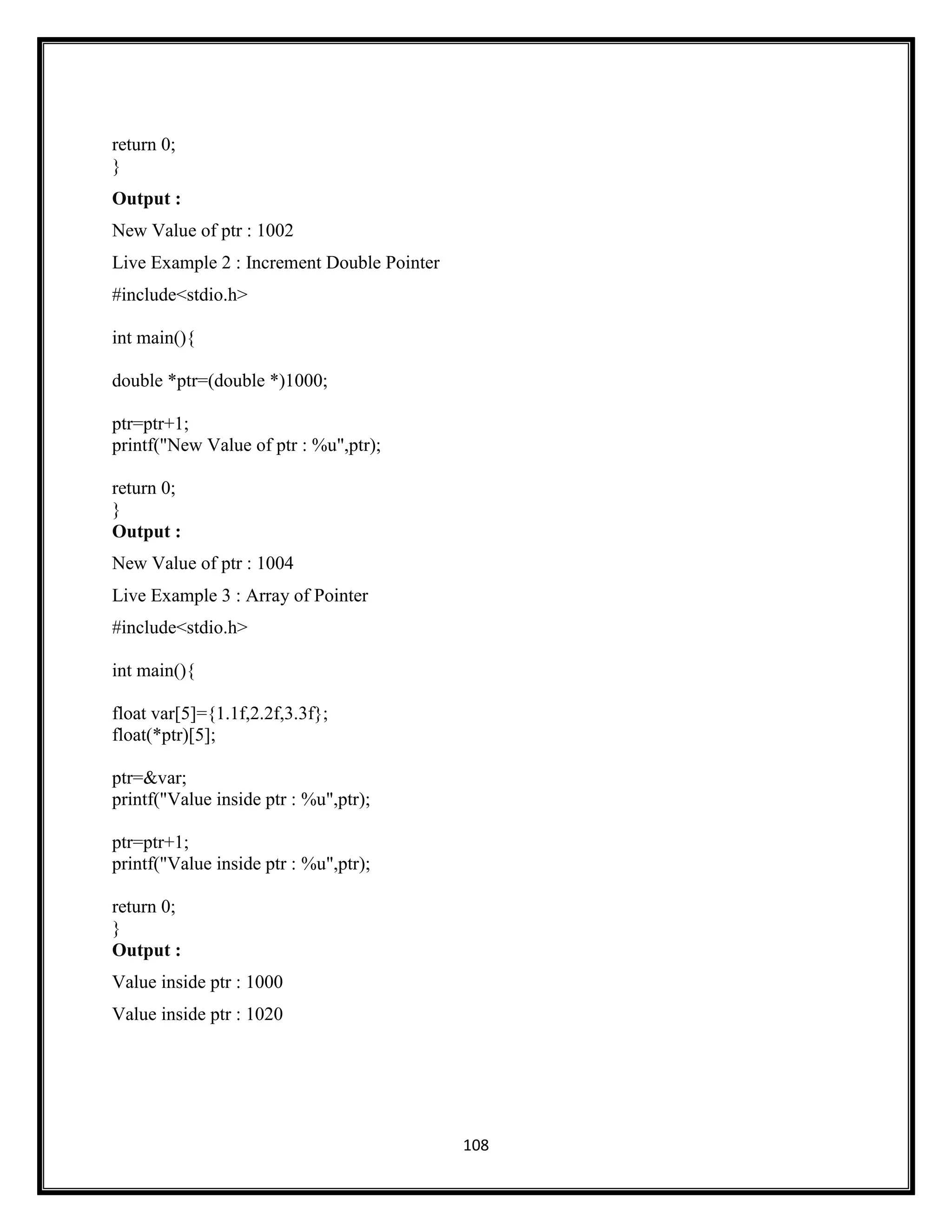 108
return 0;
}
Output :
New Value of ptr : 1002
Live Example 2 : Increment Double Pointer
#include<stdio.h>
int main(){
double *ptr=(double *)1000;
ptr=ptr+1;
printf("New Value of ptr : %u",ptr);
return 0;
}
Output :
New Value of ptr : 1004
Live Example 3 : Array of Pointer
#include<stdio.h>
int main(){
float var[5]={1.1f,2.2f,3.3f};
float(*ptr)[5];
ptr=&var;
printf("Value inside ptr : %u",ptr);
ptr=ptr+1;
printf("Value inside ptr : %u",ptr);
return 0;
}
Output :
Value inside ptr : 1000
Value inside ptr : 1020
 
