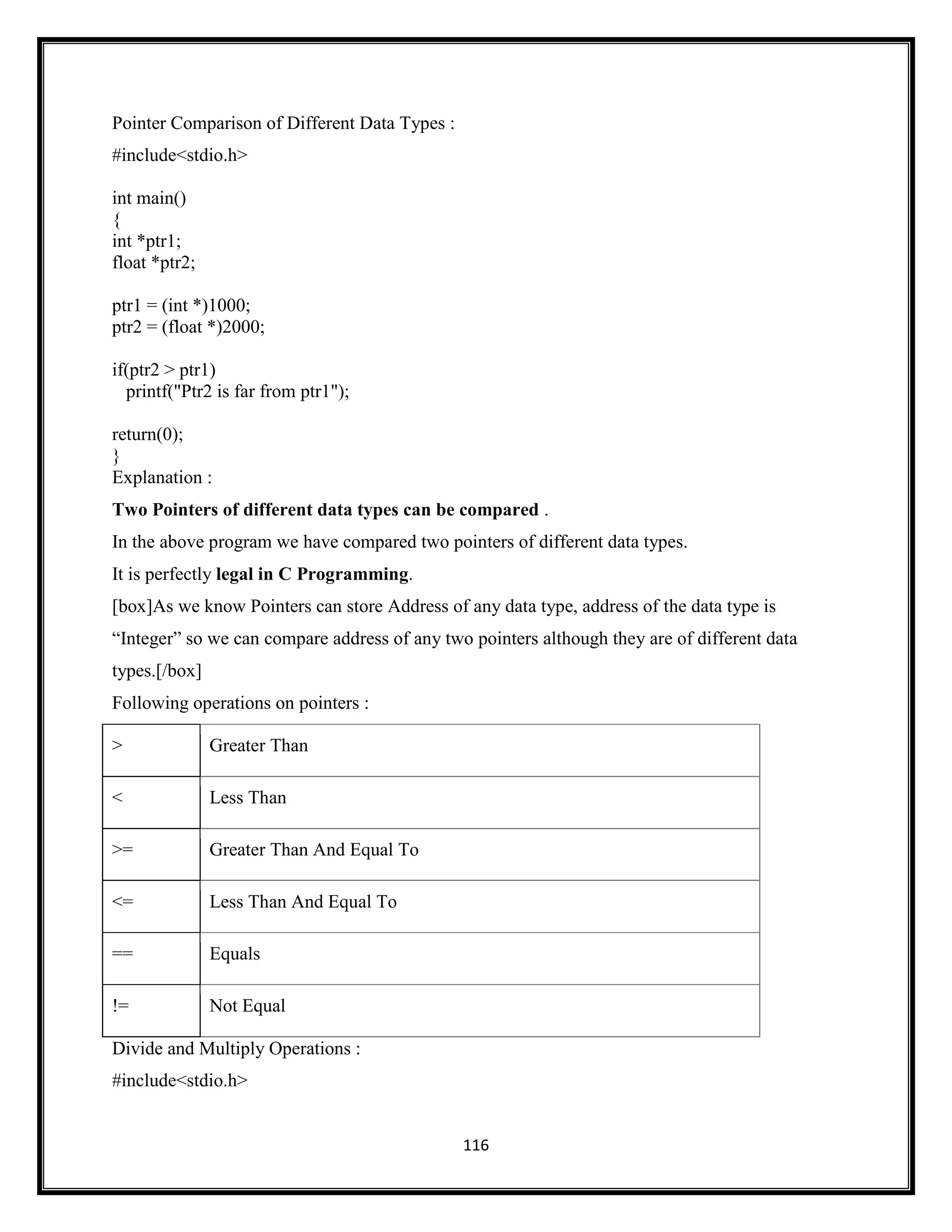 116
Pointer Comparison of Different Data Types :
#include<stdio.h>
int main()
{
int *ptr1;
float *ptr2;
ptr1 = (int *)1000;
ptr2 = (float *)2000;
if(ptr2 > ptr1)
printf("Ptr2 is far from ptr1");
return(0);
}
Explanation :
Two Pointers of different data types can be compared .
In the above program we have compared two pointers of different data types.
It is perfectly legal in C Programming.
[box]As we know Pointers can store Address of any data type, address of the data type is
―Integer‖ so we can compare address of any two pointers although they are of different data
types.[/box]
Following operations on pointers :
> Greater Than
< Less Than
>= Greater Than And Equal To
<= Less Than And Equal To
== Equals
!= Not Equal
Divide and Multiply Operations :
#include<stdio.h>
 