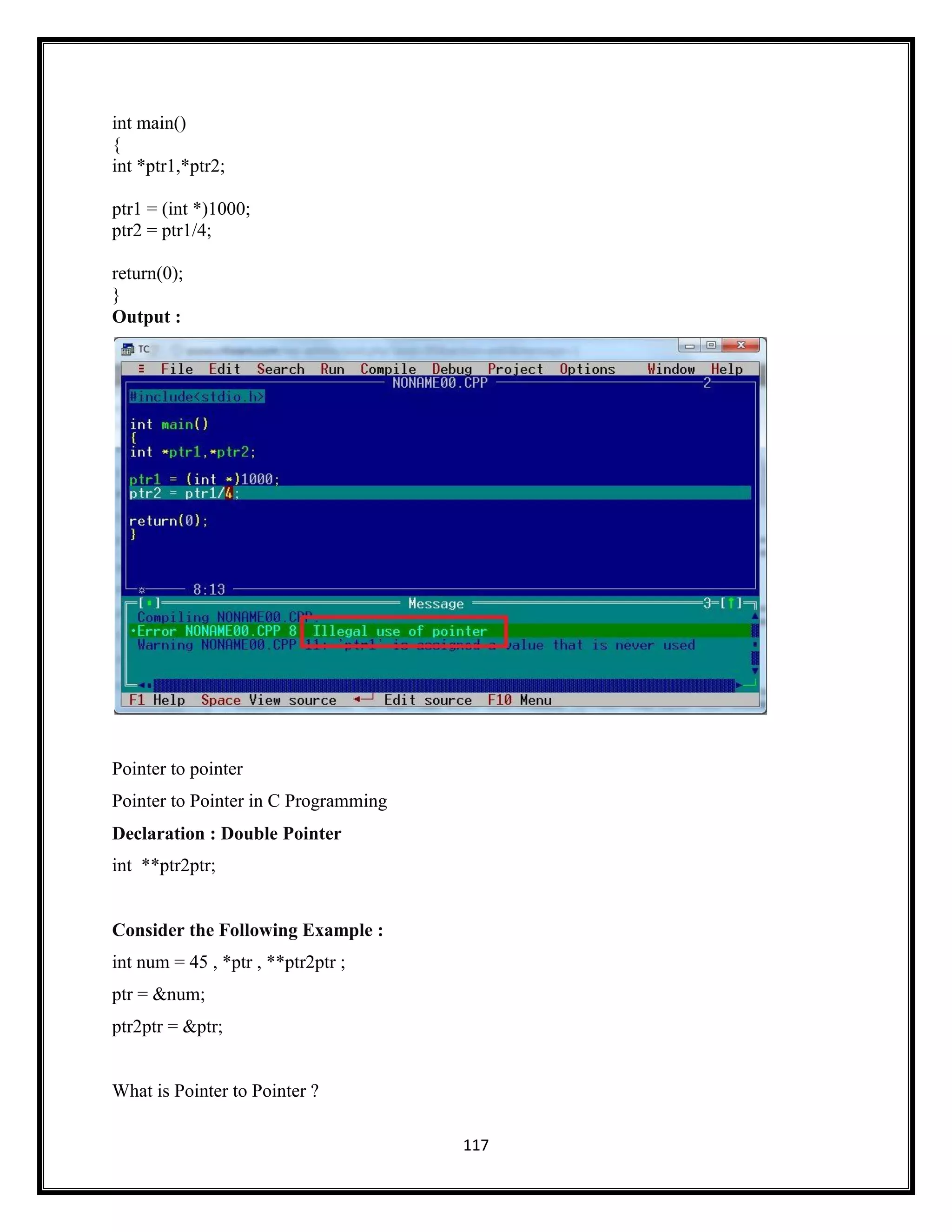 117
int main()
{
int *ptr1,*ptr2;
ptr1 = (int *)1000;
ptr2 = ptr1/4;
return(0);
}
Output :
Pointer to pointer
Pointer to Pointer in C Programming
Declaration : Double Pointer
int **ptr2ptr;
Consider the Following Example :
int num = 45 , *ptr , **ptr2ptr ;
ptr = &num;
ptr2ptr = &ptr;
What is Pointer to Pointer ?
 