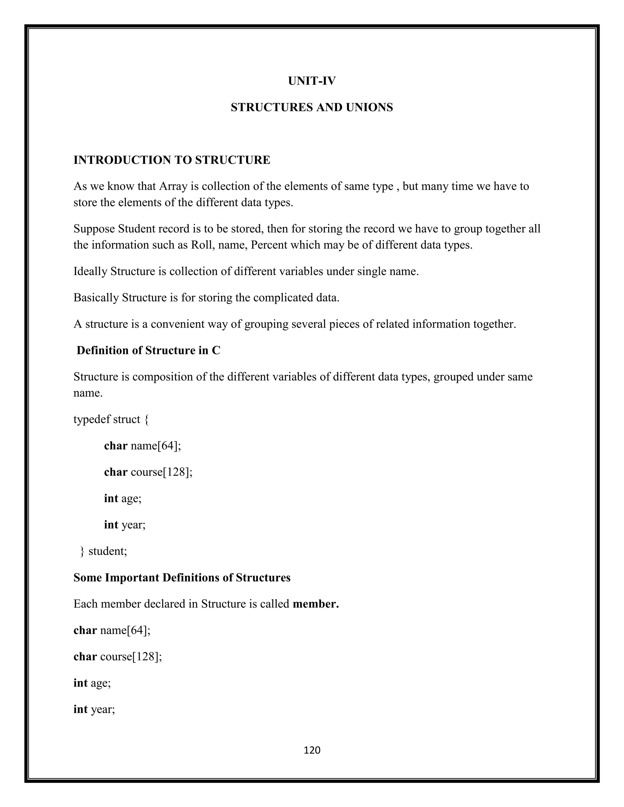 120
UNIT-IV
STRUCTURES AND UNIONS
INTRODUCTION TO STRUCTURE
As we know that Array is collection of the elements of same type , but many time we have to
store the elements of the different data types.
Suppose Student record is to be stored, then for storing the record we have to group together all
the information such as Roll, name, Percent which may be of different data types.
Ideally Structure is collection of different variables under single name.
Basically Structure is for storing the complicated data.
A structure is a convenient way of grouping several pieces of related information together.
Definition of Structure in C
Structure is composition of the different variables of different data types, grouped under same
name.
typedef struct {
char name[64];
char course[128];
int age;
int year;
} student;
Some Important Definitions of Structures
Each member declared in Structure is called member.
char name[64];
char course[128];
int age;
int year;
 