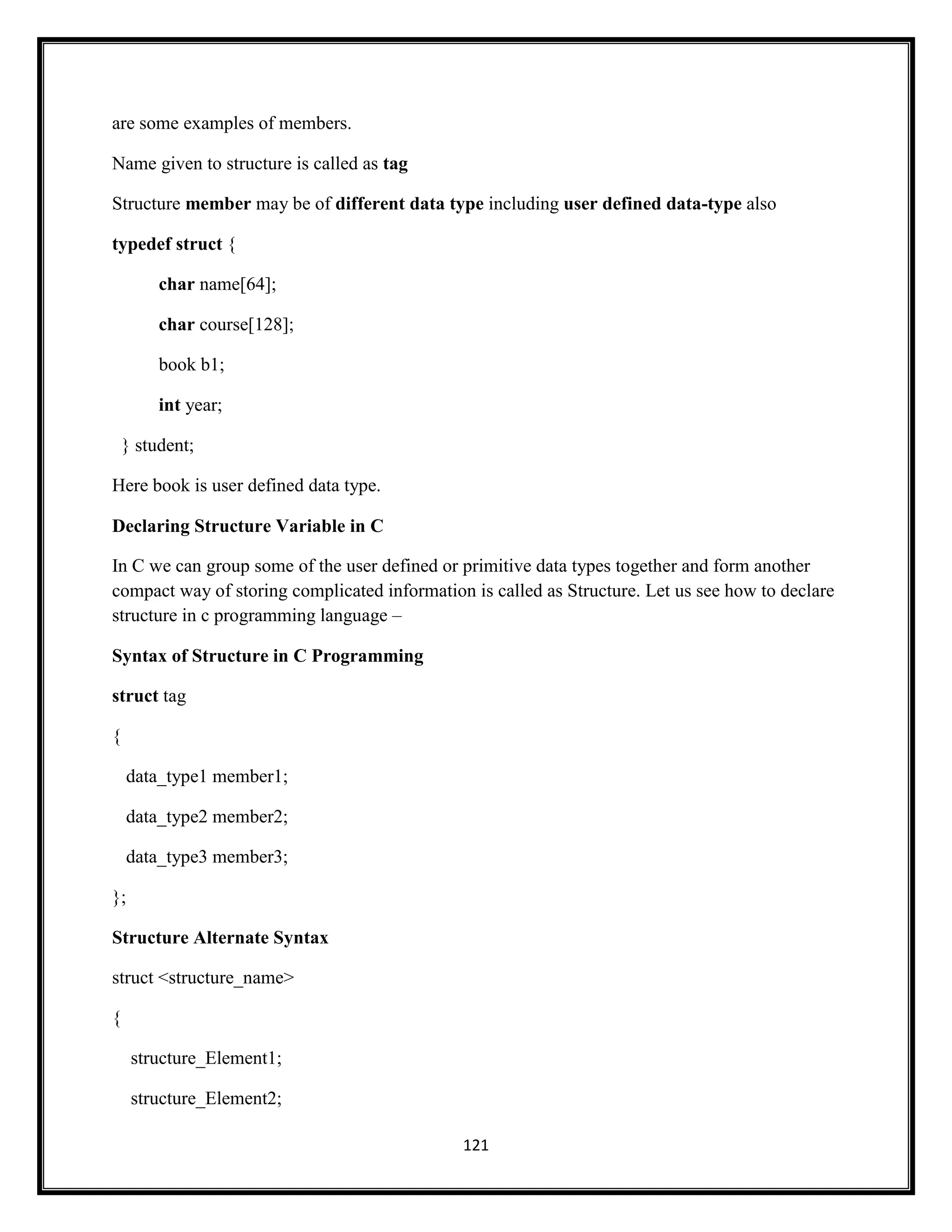 121
are some examples of members.
Name given to structure is called as tag
Structure member may be of different data type including user defined data-type also
typedef struct {
char name[64];
char course[128];
book b1;
int year;
} student;
Here book is user defined data type.
Declaring Structure Variable in C
In C we can group some of the user defined or primitive data types together and form another
compact way of storing complicated information is called as Structure. Let us see how to declare
structure in c programming language –
Syntax of Structure in C Programming
struct tag
{
data_type1 member1;
data_type2 member2;
data_type3 member3;
};
Structure Alternate Syntax
struct <structure_name>
{
structure_Element1;
structure_Element2;
 