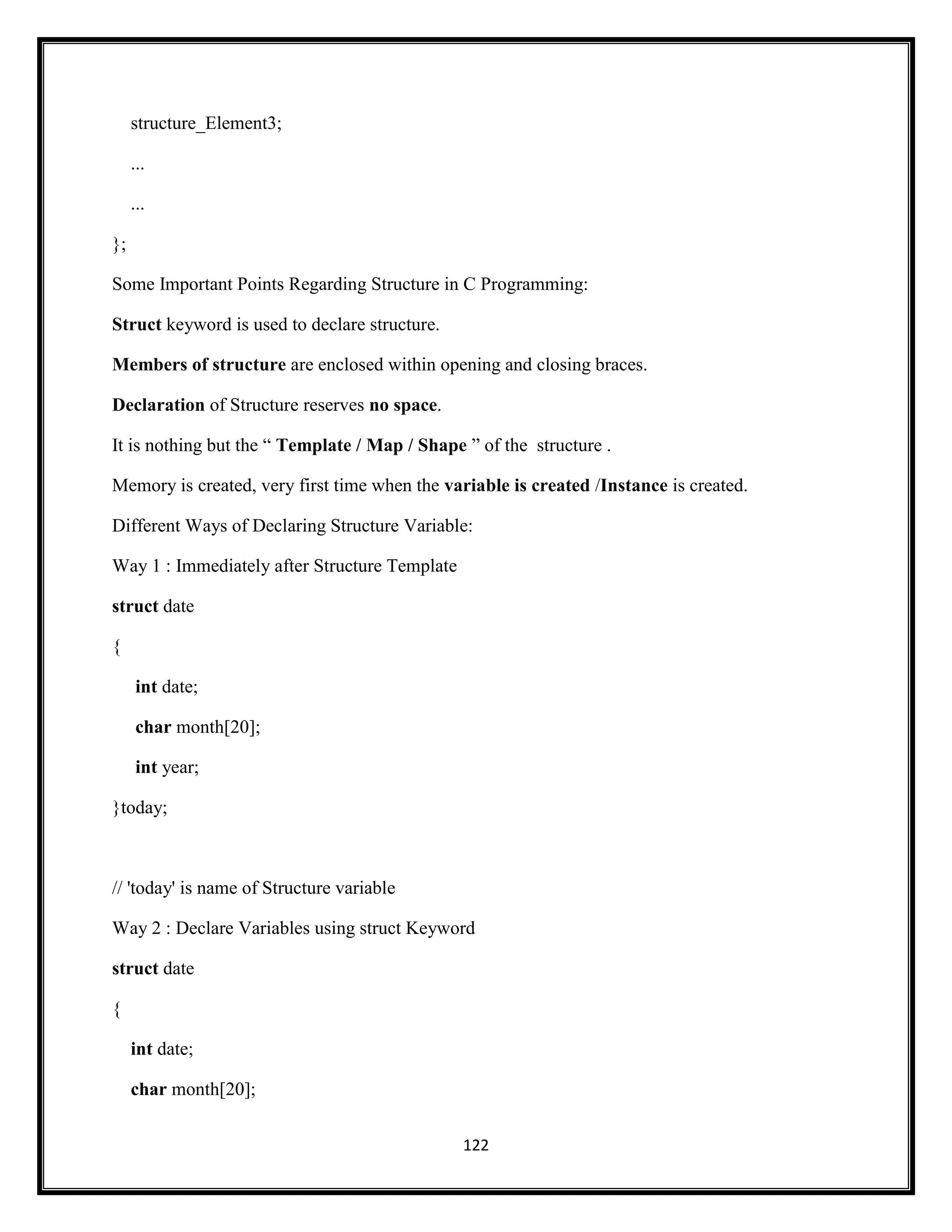 122
structure_Element3;
...
...
};
Some Important Points Regarding Structure in C Programming:
Struct keyword is used to declare structure.
Members of structure are enclosed within opening and closing braces.
Declaration of Structure reserves no space.
It is nothing but the ― Template / Map / Shape ‖ of the structure .
Memory is created, very first time when the variable is created /Instance is created.
Different Ways of Declaring Structure Variable:
Way 1 : Immediately after Structure Template
struct date
{
int date;
char month[20];
int year;
}today;
// 'today' is name of Structure variable
Way 2 : Declare Variables using struct Keyword
struct date
{
int date;
char month[20];
 