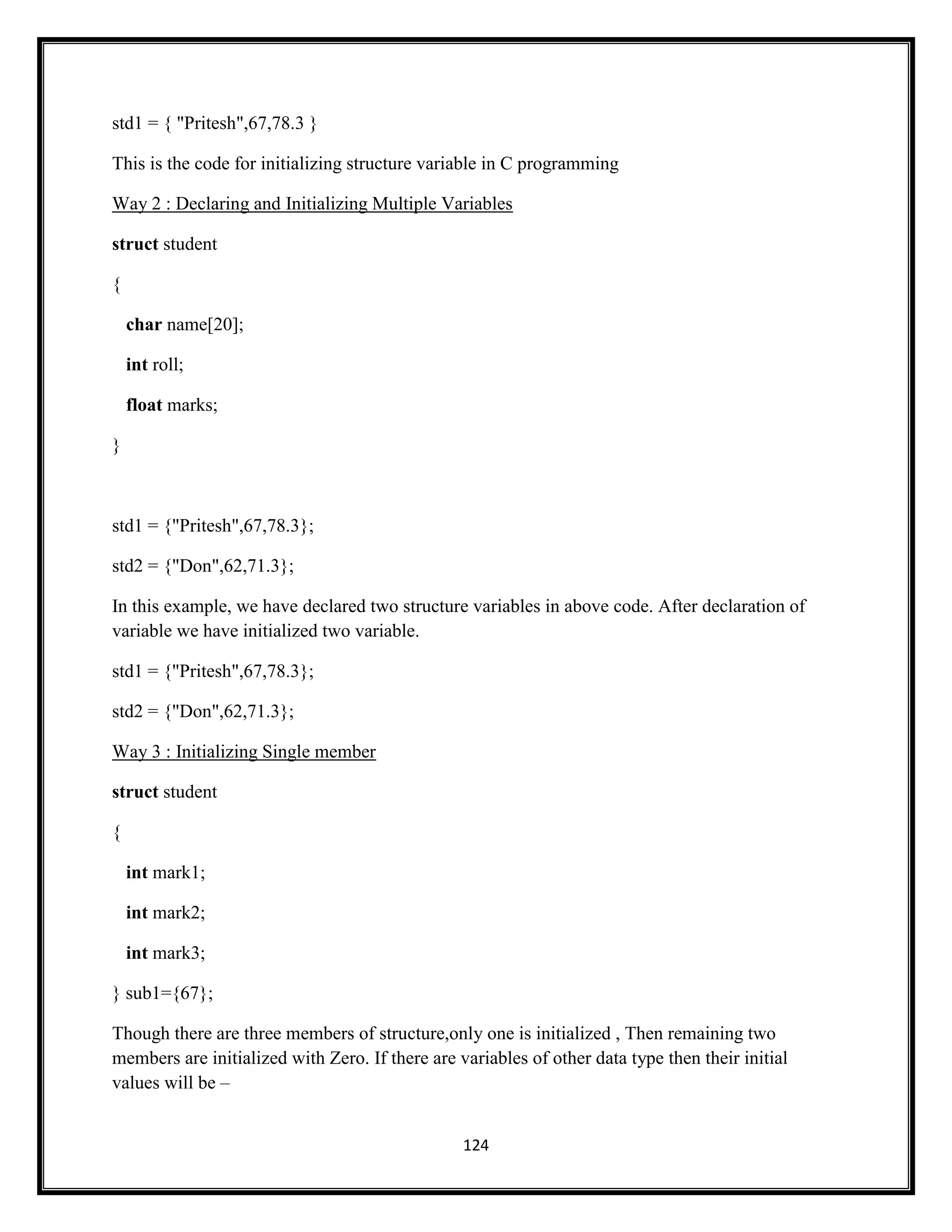 124
std1 = { "Pritesh",67,78.3 }
This is the code for initializing structure variable in C programming
Way 2 : Declaring and Initializing Multiple Variables
struct student
{
char name[20];
int roll;
float marks;
}
std1 = {"Pritesh",67,78.3};
std2 = {"Don",62,71.3};
In this example, we have declared two structure variables in above code. After declaration of
variable we have initialized two variable.
std1 = {"Pritesh",67,78.3};
std2 = {"Don",62,71.3};
Way 3 : Initializing Single member
struct student
{
int mark1;
int mark2;
int mark3;
} sub1={67};
Though there are three members of structure,only one is initialized , Then remaining two
members are initialized with Zero. If there are variables of other data type then their initial
values will be –
 