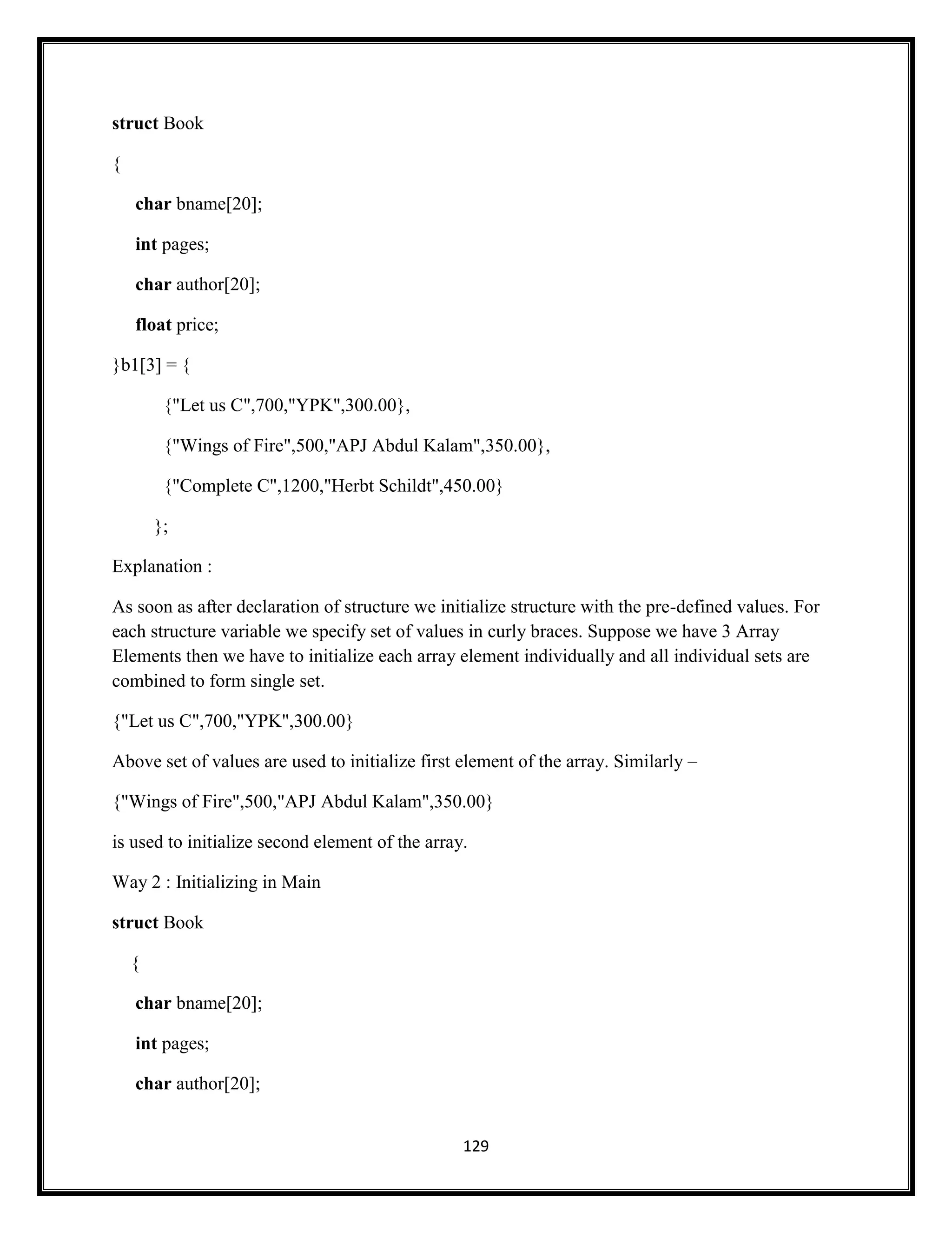 129
struct Book
{
char bname[20];
int pages;
char author[20];
float price;
}b1[3] = {
{"Let us C",700,"YPK",300.00},
{"Wings of Fire",500,"APJ Abdul Kalam",350.00},
{"Complete C",1200,"Herbt Schildt",450.00}
};
Explanation :
As soon as after declaration of structure we initialize structure with the pre-defined values. For
each structure variable we specify set of values in curly braces. Suppose we have 3 Array
Elements then we have to initialize each array element individually and all individual sets are
combined to form single set.
{"Let us C",700,"YPK",300.00}
Above set of values are used to initialize first element of the array. Similarly –
{"Wings of Fire",500,"APJ Abdul Kalam",350.00}
is used to initialize second element of the array.
Way 2 : Initializing in Main
struct Book
{
char bname[20];
int pages;
char author[20];
 