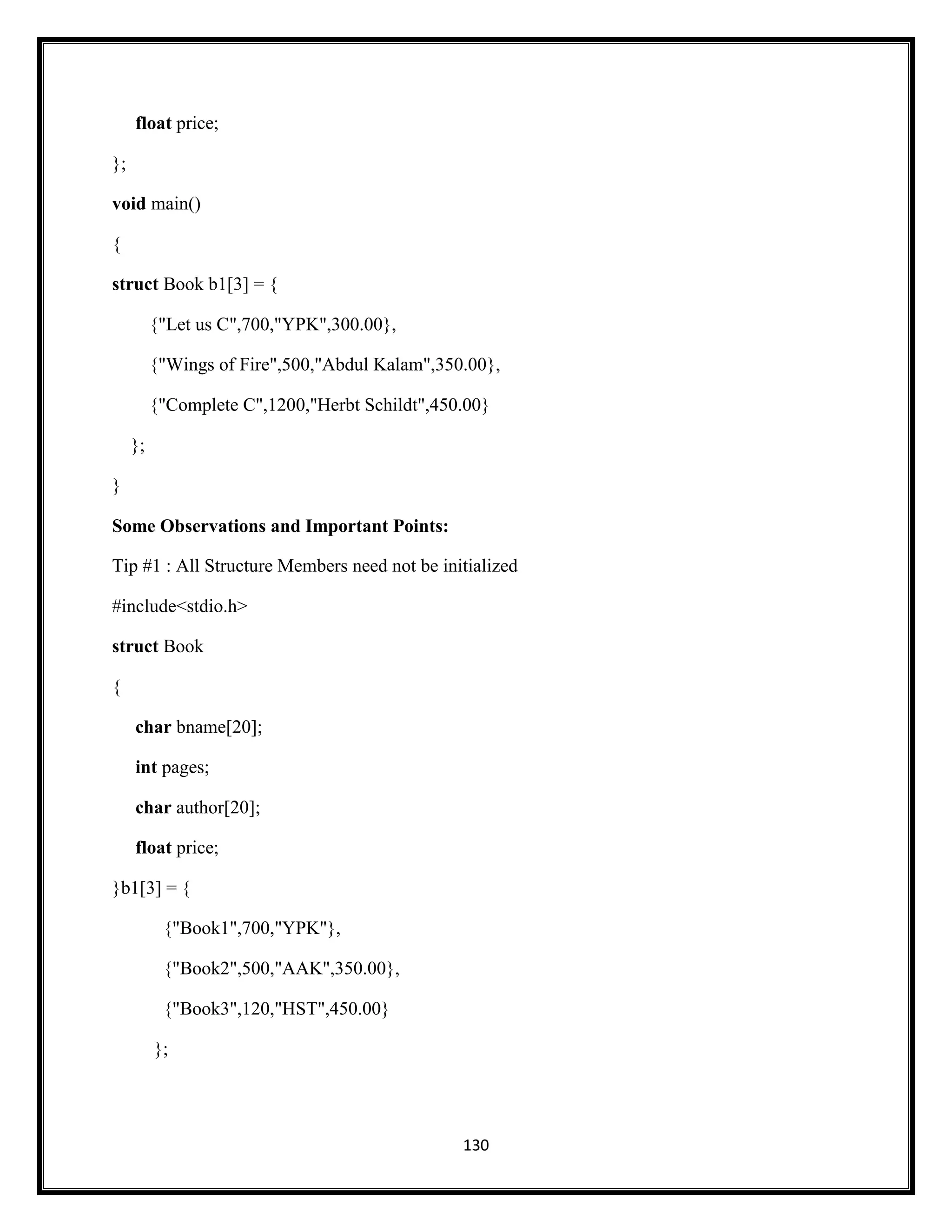 130
float price;
};
void main()
{
struct Book b1[3] = {
{"Let us C",700,"YPK",300.00},
{"Wings of Fire",500,"Abdul Kalam",350.00},
{"Complete C",1200,"Herbt Schildt",450.00}
};
}
Some Observations and Important Points:
Tip #1 : All Structure Members need not be initialized
#include<stdio.h>
struct Book
{
char bname[20];
int pages;
char author[20];
float price;
}b1[3] = {
{"Book1",700,"YPK"},
{"Book2",500,"AAK",350.00},
{"Book3",120,"HST",450.00}
};
 