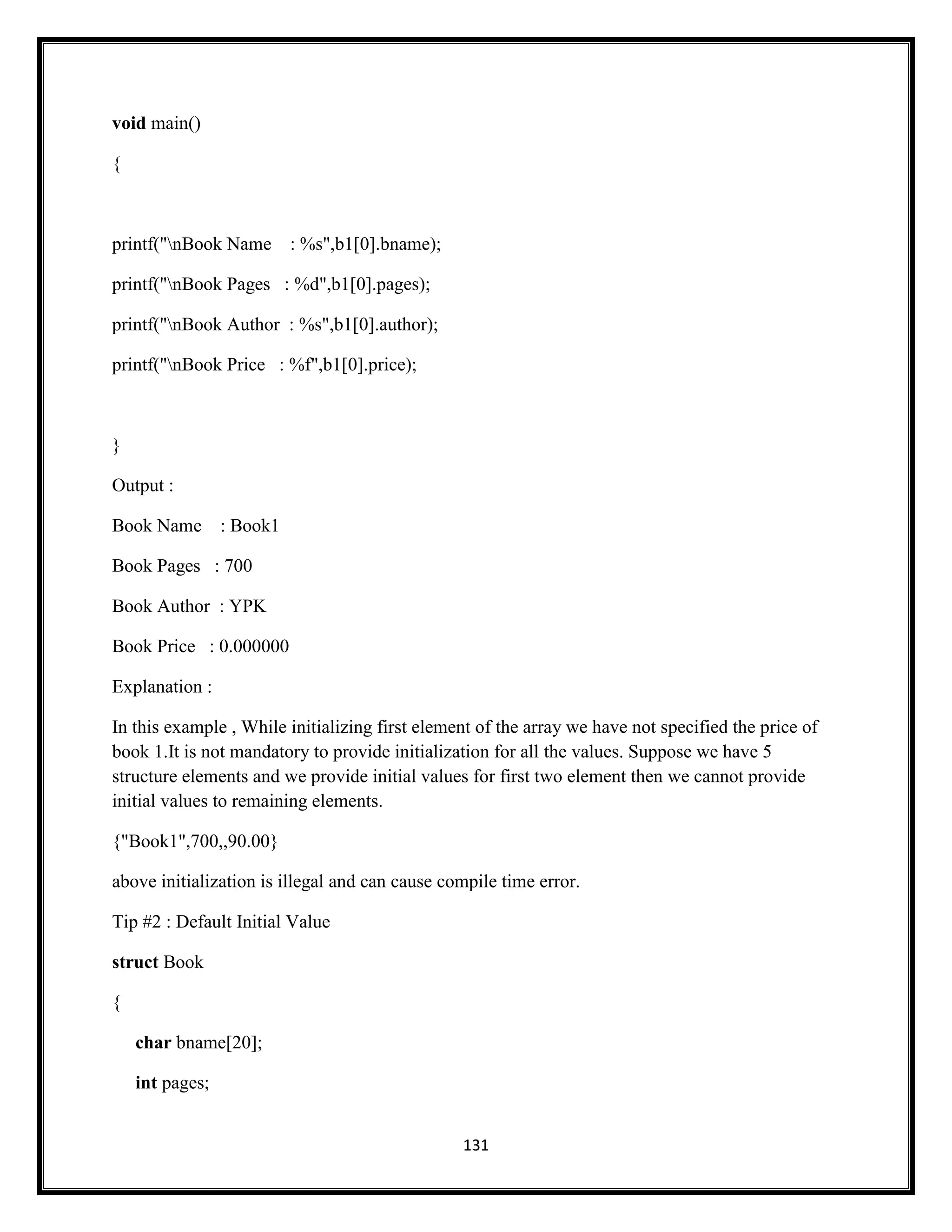 131
void main()
{
printf("nBook Name : %s",b1[0].bname);
printf("nBook Pages : %d",b1[0].pages);
printf("nBook Author : %s",b1[0].author);
printf("nBook Price : %f",b1[0].price);
}
Output :
Book Name : Book1
Book Pages : 700
Book Author : YPK
Book Price : 0.000000
Explanation :
In this example , While initializing first element of the array we have not specified the price of
book 1.It is not mandatory to provide initialization for all the values. Suppose we have 5
structure elements and we provide initial values for first two element then we cannot provide
initial values to remaining elements.
{"Book1",700,,90.00}
above initialization is illegal and can cause compile time error.
Tip #2 : Default Initial Value
struct Book
{
char bname[20];
int pages;
 
