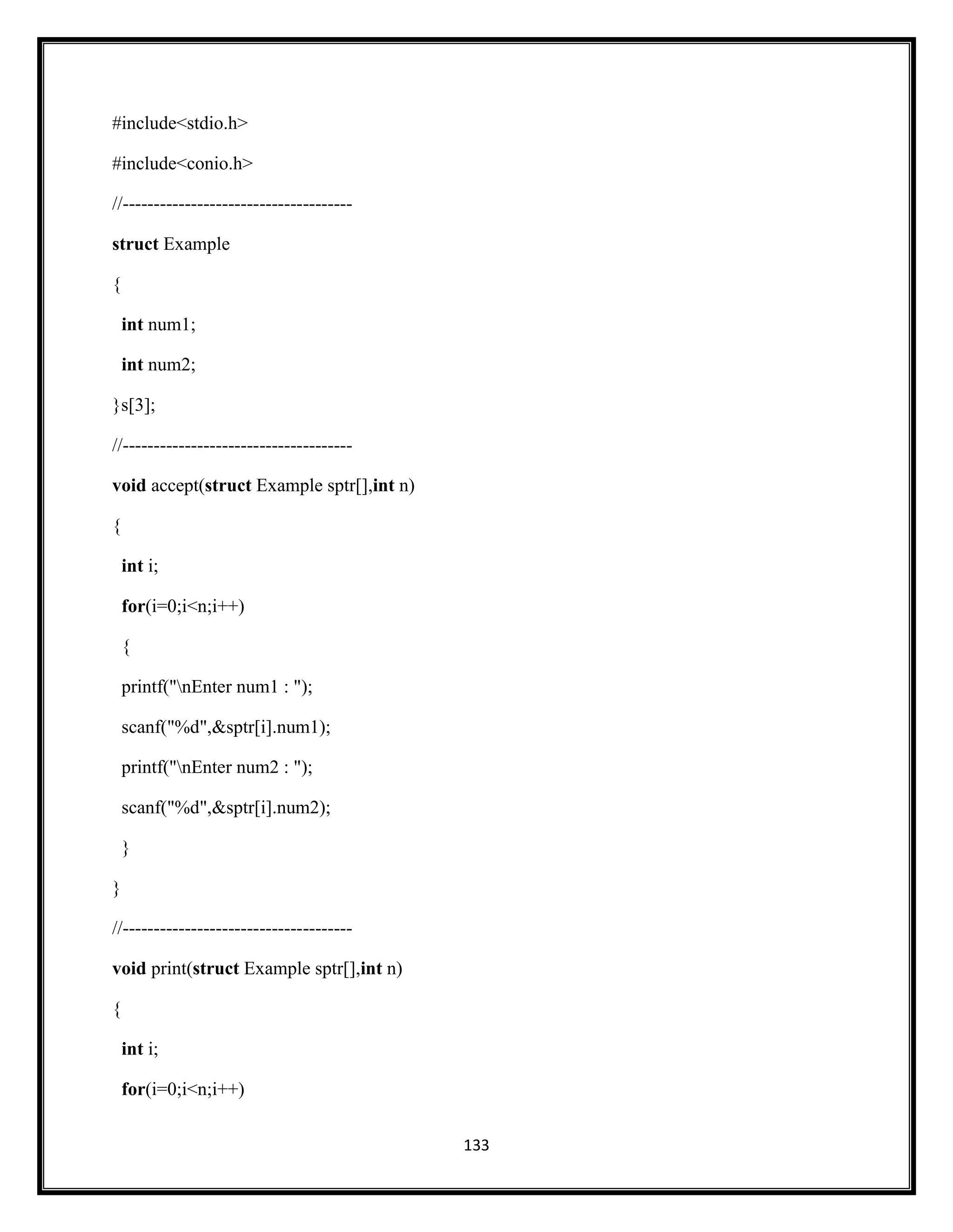 133
#include<stdio.h>
#include<conio.h>
//-------------------------------------
struct Example
{
int num1;
int num2;
}s[3];
//-------------------------------------
void accept(struct Example sptr[],int n)
{
int i;
for(i=0;i<n;i++)
{
printf("nEnter num1 : ");
scanf("%d",&sptr[i].num1);
printf("nEnter num2 : ");
scanf("%d",&sptr[i].num2);
}
}
//-------------------------------------
void print(struct Example sptr[],int n)
{
int i;
for(i=0;i<n;i++)
 