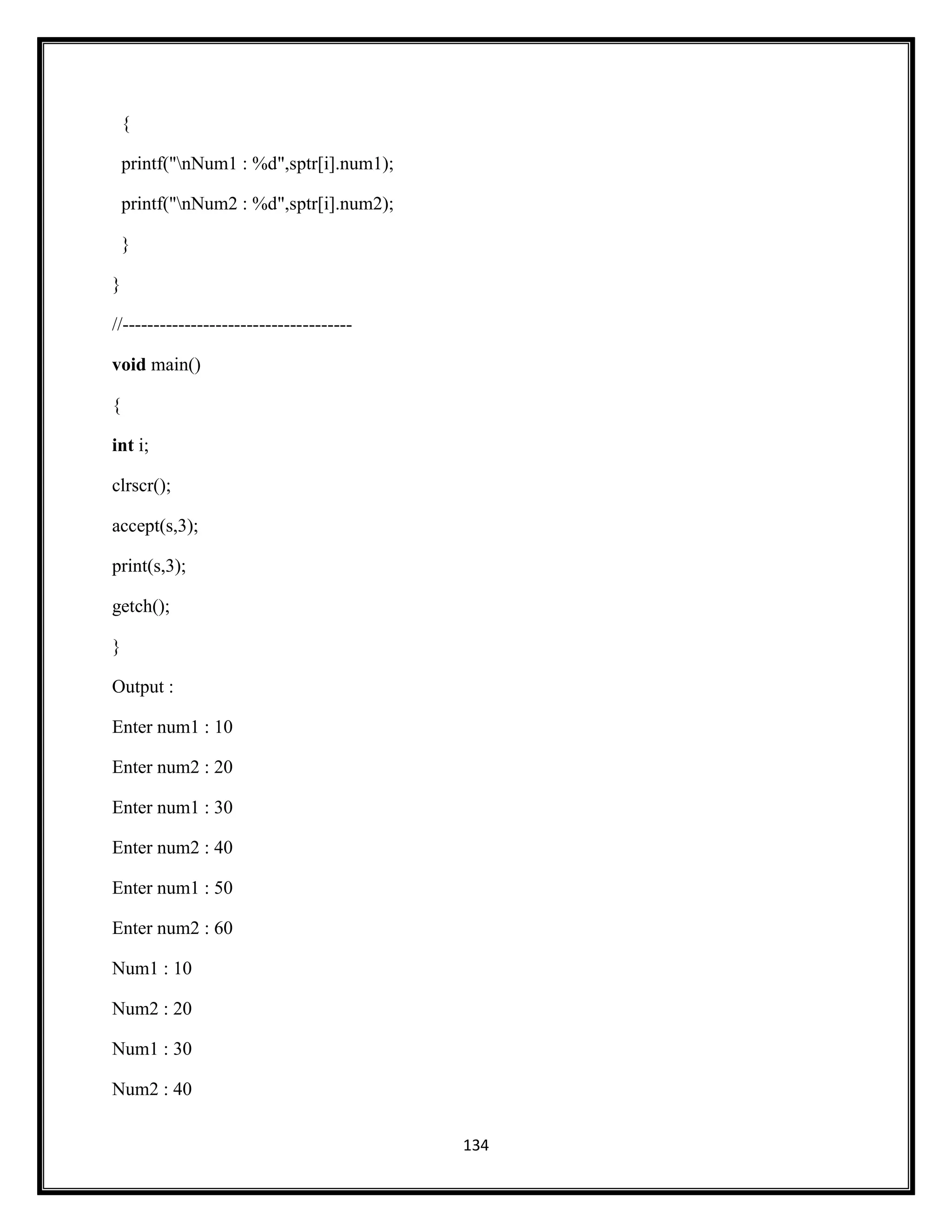 134
{
printf("nNum1 : %d",sptr[i].num1);
printf("nNum2 : %d",sptr[i].num2);
}
}
//-------------------------------------
void main()
{
int i;
clrscr();
accept(s,3);
print(s,3);
getch();
}
Output :
Enter num1 : 10
Enter num2 : 20
Enter num1 : 30
Enter num2 : 40
Enter num1 : 50
Enter num2 : 60
Num1 : 10
Num2 : 20
Num1 : 30
Num2 : 40
 