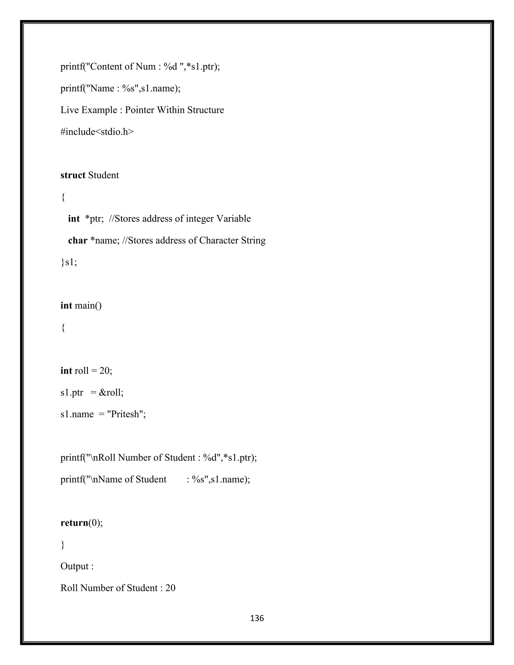 136
printf("Content of Num : %d ",*s1.ptr);
printf("Name : %s",s1.name);
Live Example : Pointer Within Structure
#include<stdio.h>
struct Student
{
int *ptr; //Stores address of integer Variable
char *name; //Stores address of Character String
}s1;
int main()
{
int roll = 20;
s1.ptr = &roll;
s1.name = "Pritesh";
printf("nRoll Number of Student : %d",*s1.ptr);
printf("nName of Student : %s",s1.name);
return(0);
}
Output :
Roll Number of Student : 20
 