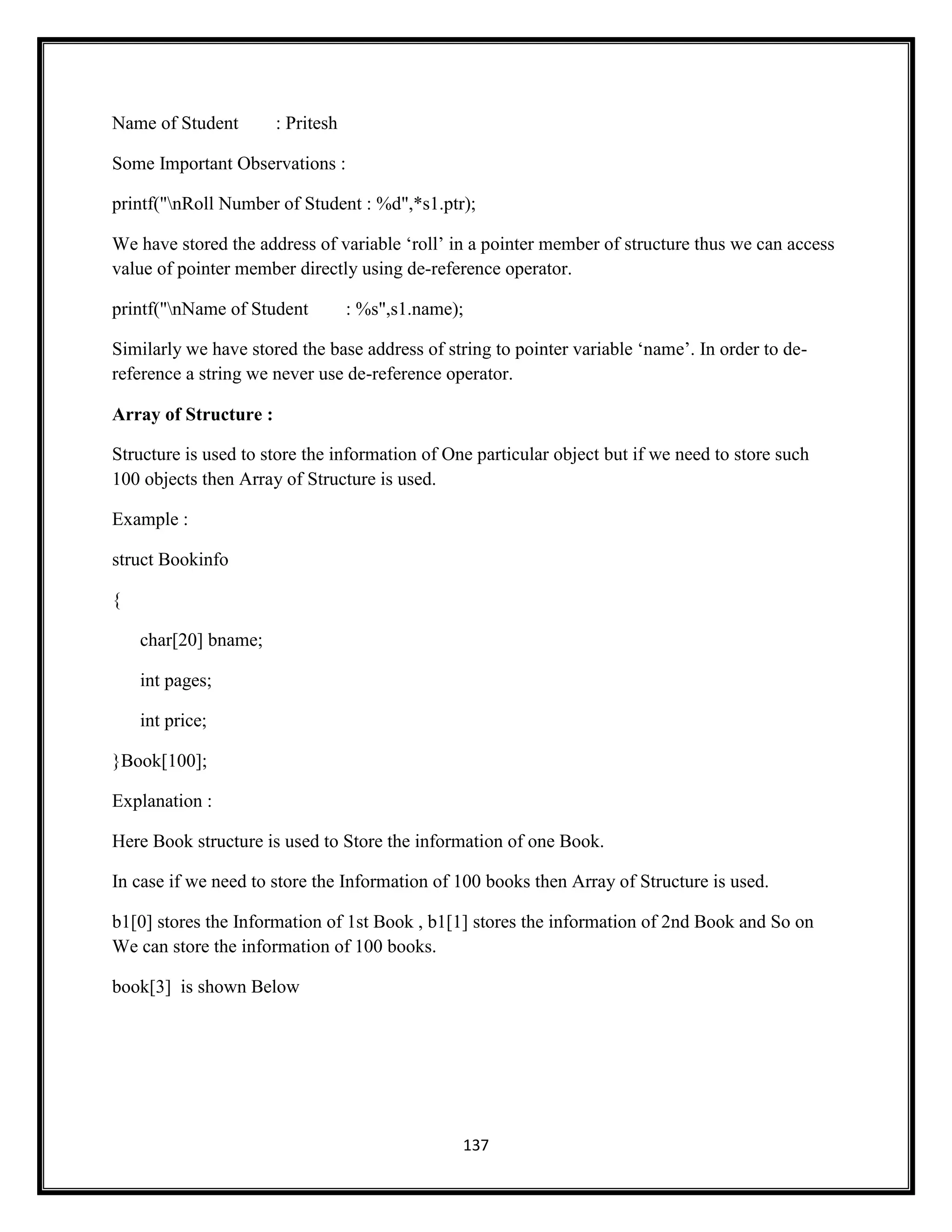 137
Name of Student : Pritesh
Some Important Observations :
printf("nRoll Number of Student : %d",*s1.ptr);
We have stored the address of variable ‗roll‘ in a pointer member of structure thus we can access
value of pointer member directly using de-reference operator.
printf("nName of Student : %s",s1.name);
Similarly we have stored the base address of string to pointer variable ‗name‘. In order to de-
reference a string we never use de-reference operator.
Array of Structure :
Structure is used to store the information of One particular object but if we need to store such
100 objects then Array of Structure is used.
Example :
struct Bookinfo
{
char[20] bname;
int pages;
int price;
}Book[100];
Explanation :
Here Book structure is used to Store the information of one Book.
In case if we need to store the Information of 100 books then Array of Structure is used.
b1[0] stores the Information of 1st Book , b1[1] stores the information of 2nd Book and So on
We can store the information of 100 books.
book[3] is shown Below
 