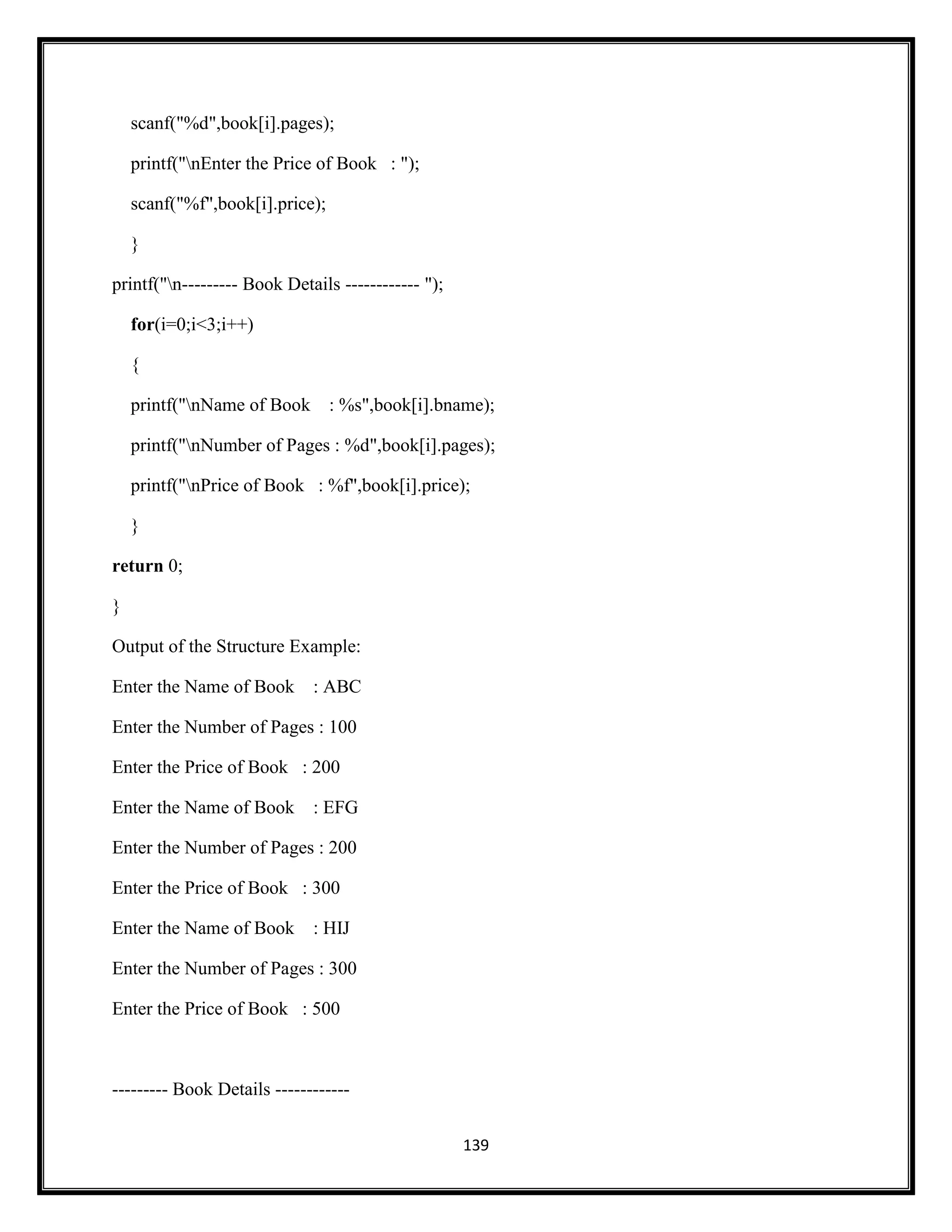 139
scanf("%d",book[i].pages);
printf("nEnter the Price of Book : ");
scanf("%f",book[i].price);
}
printf("n--------- Book Details ------------ ");
for(i=0;i<3;i++)
{
printf("nName of Book : %s",book[i].bname);
printf("nNumber of Pages : %d",book[i].pages);
printf("nPrice of Book : %f",book[i].price);
}
return 0;
}
Output of the Structure Example:
Enter the Name of Book : ABC
Enter the Number of Pages : 100
Enter the Price of Book : 200
Enter the Name of Book : EFG
Enter the Number of Pages : 200
Enter the Price of Book : 300
Enter the Name of Book : HIJ
Enter the Number of Pages : 300
Enter the Price of Book : 500
--------- Book Details ------------
 