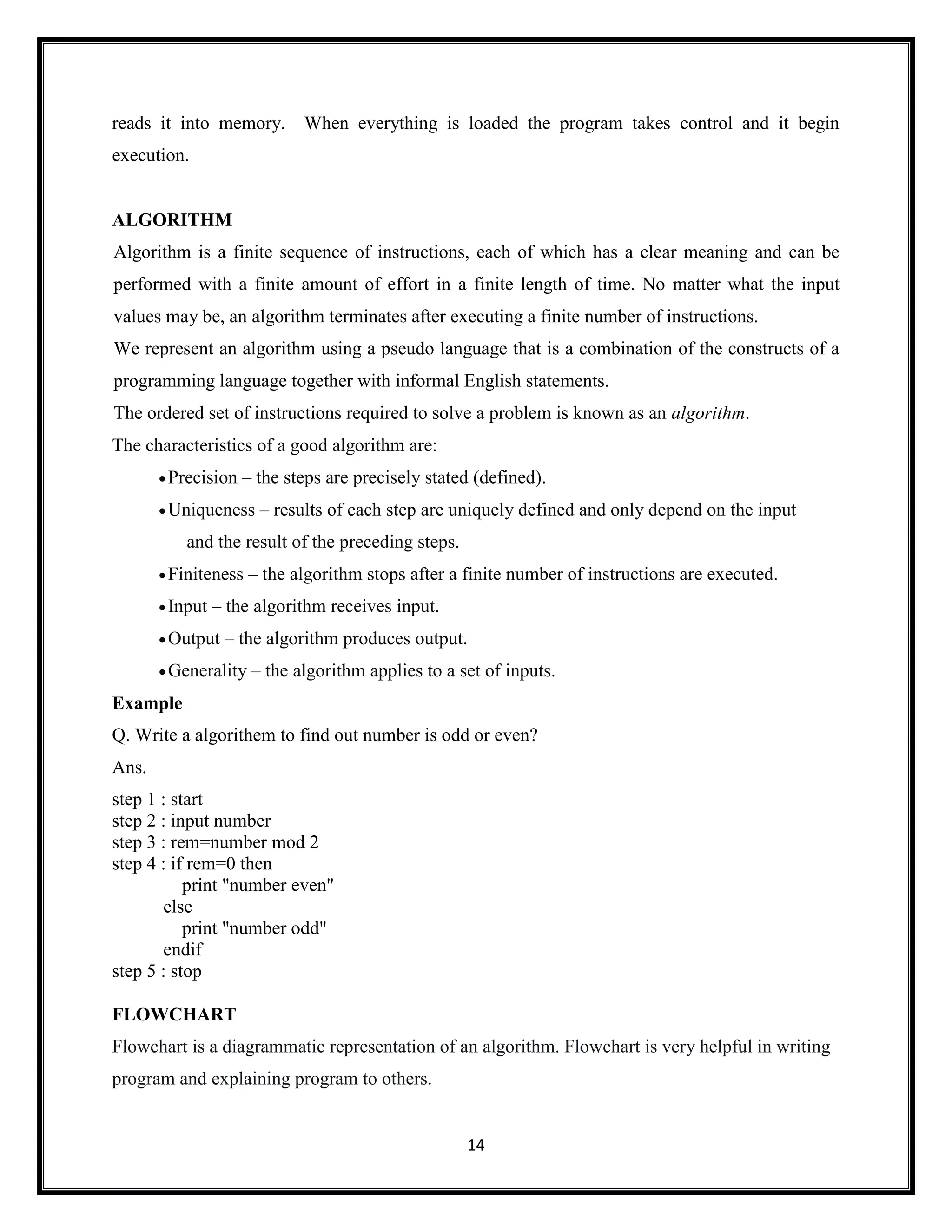 14
reads it into memory. When everything is loaded the program takes control and it begin
execution.
ALGORITHM
Algorithm is a finite sequence of instructions, each of which has a clear meaning and can be
performed with a finite amount of effort in a finite length of time. No matter what the input
values may be, an algorithm terminates after executing a finite number of instructions.
We represent an algorithm using a pseudo language that is a combination of the constructs of a
programming language together with informal English statements.
The ordered set of instructions required to solve a problem is known as an algorithm.
The characteristics of a good algorithm are:
Precision – the steps are precisely stated (defined).
Uniqueness – results of each step are uniquely defined and only depend on the input
and the result of the preceding steps.
Finiteness – the algorithm stops after a finite number of instructions are executed.
Input – the algorithm receives input.
Output – the algorithm produces output.
Generality – the algorithm applies to a set of inputs.
Example
Q. Write a algorithem to find out number is odd or even?
Ans.
step 1 : start
step 2 : input number
step 3 : rem=number mod 2
step 4 : if rem=0 then
print "number even"
else
print "number odd"
endif
step 5 : stop
FLOWCHART
Flowchart is a diagrammatic representation of an algorithm. Flowchart is very helpful in writing
program and explaining program to others.
 