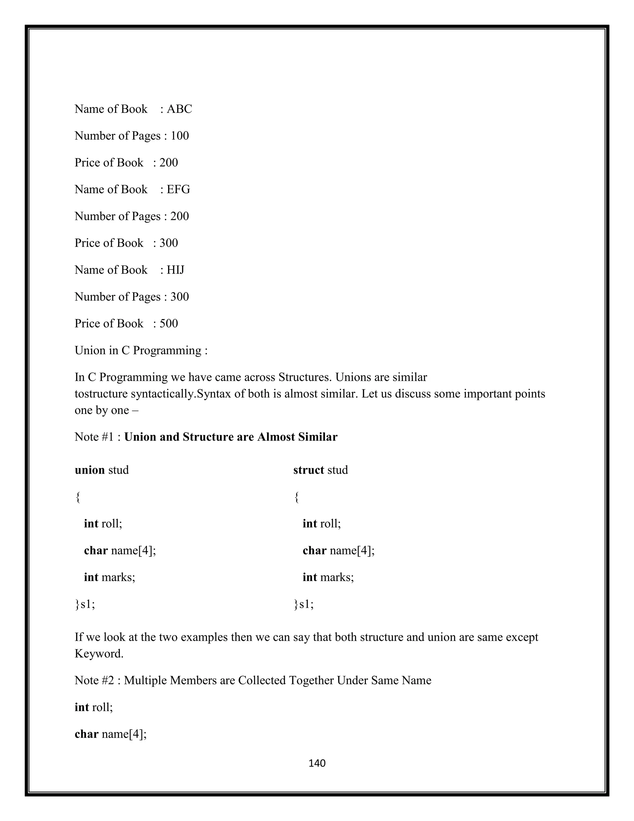 140
Name of Book : ABC
Number of Pages : 100
Price of Book : 200
Name of Book : EFG
Number of Pages : 200
Price of Book : 300
Name of Book : HIJ
Number of Pages : 300
Price of Book : 500
Union in C Programming :
In C Programming we have came across Structures. Unions are similar
tostructure syntactically.Syntax of both is almost similar. Let us discuss some important points
one by one –
Note #1 : Union and Structure are Almost Similar
union stud
{
int roll;
char name[4];
int marks;
}s1;
struct stud
{
int roll;
char name[4];
int marks;
}s1;
If we look at the two examples then we can say that both structure and union are same except
Keyword.
Note #2 : Multiple Members are Collected Together Under Same Name
int roll;
char name[4];
 