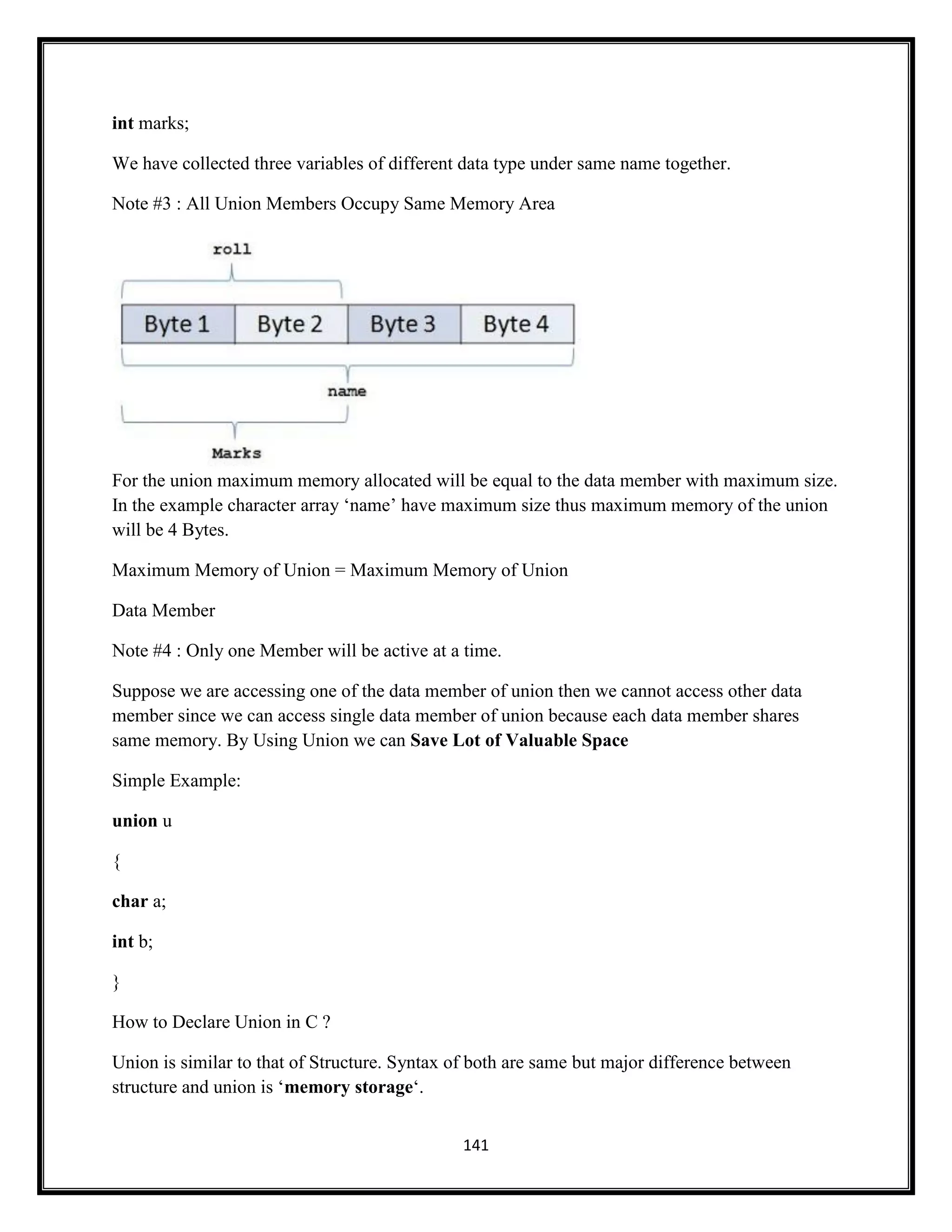 141
int marks;
We have collected three variables of different data type under same name together.
Note #3 : All Union Members Occupy Same Memory Area
For the union maximum memory allocated will be equal to the data member with maximum size.
In the example character array ‗name‘ have maximum size thus maximum memory of the union
will be 4 Bytes.
Maximum Memory of Union = Maximum Memory of Union
Data Member
Note #4 : Only one Member will be active at a time.
Suppose we are accessing one of the data member of union then we cannot access other data
member since we can access single data member of union because each data member shares
same memory. By Using Union we can Save Lot of Valuable Space
Simple Example:
union u
{
char a;
int b;
}
How to Declare Union in C ?
Union is similar to that of Structure. Syntax of both are same but major difference between
structure and union is ‗memory storage‗.
 