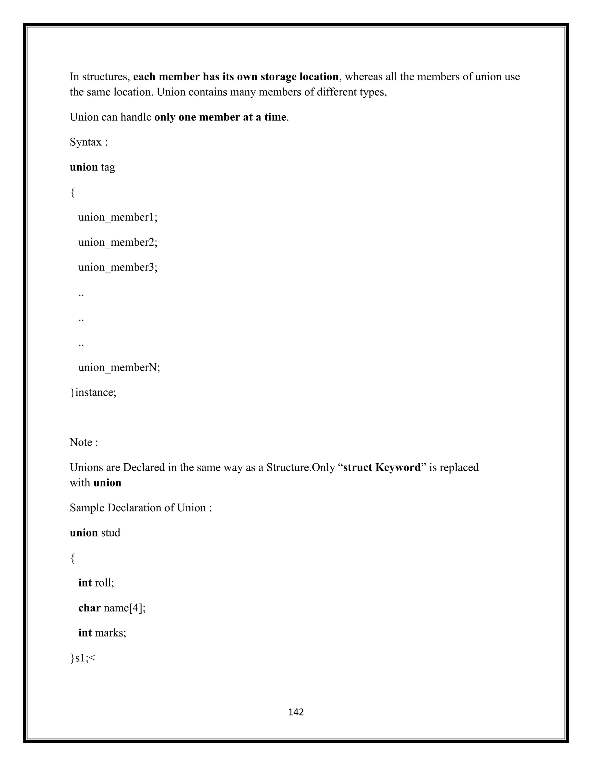 142
In structures, each member has its own storage location, whereas all the members of union use
the same location. Union contains many members of different types,
Union can handle only one member at a time.
Syntax :
union tag
{
union_member1;
union_member2;
union_member3;
..
..
..
union_memberN;
}instance;
Note :
Unions are Declared in the same way as a Structure.Only ―struct Keyword‖ is replaced
with union
Sample Declaration of Union :
union stud
{
int roll;
char name[4];
int marks;
}s1;<
 