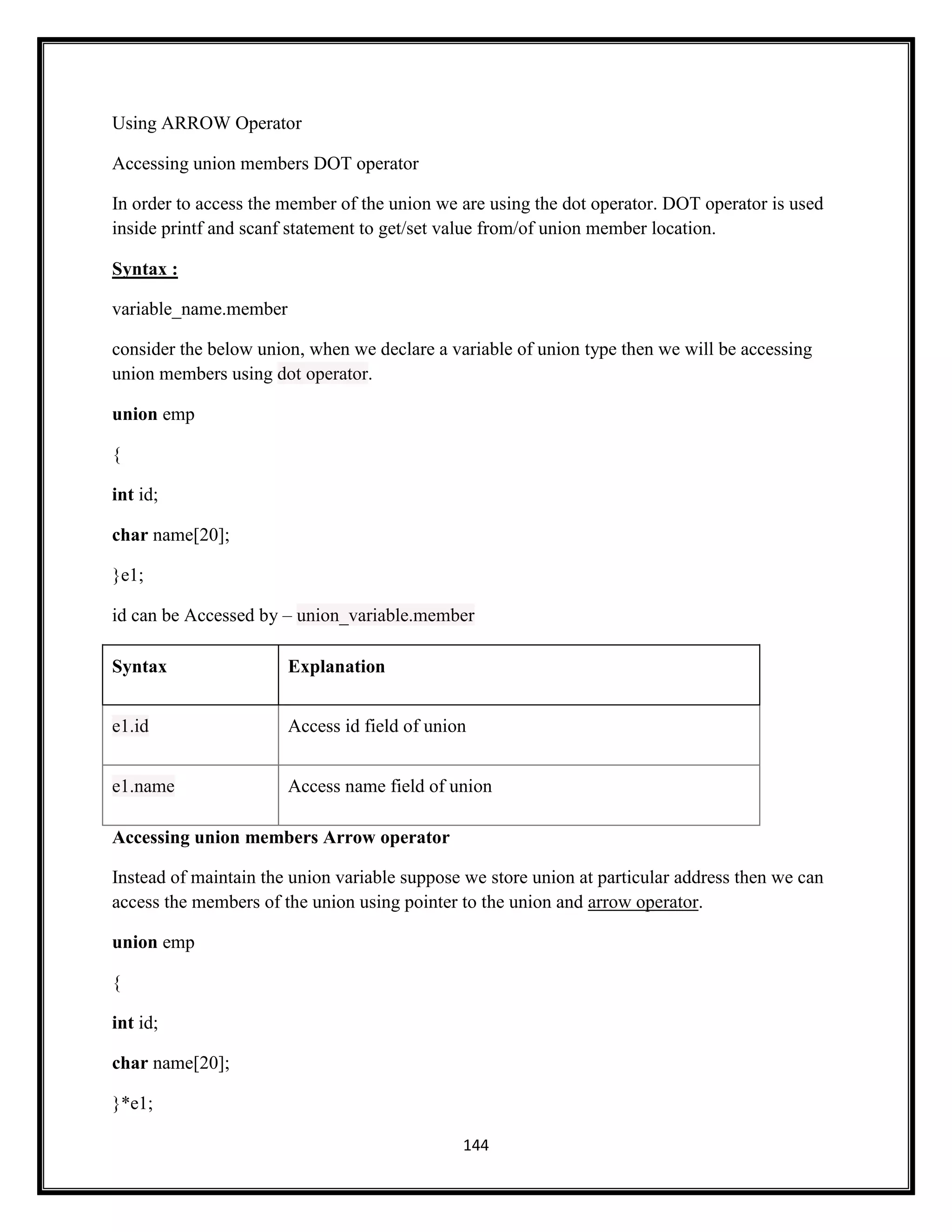 144
Using ARROW Operator
Accessing union members DOT operator
In order to access the member of the union we are using the dot operator. DOT operator is used
inside printf and scanf statement to get/set value from/of union member location.
Syntax :
variable_name.member
consider the below union, when we declare a variable of union type then we will be accessing
union members using dot operator.
union emp
{
int id;
char name[20];
}e1;
id can be Accessed by – union_variable.member
Syntax Explanation
e1.id Access id field of union
e1.name Access name field of union
Accessing union members Arrow operator
Instead of maintain the union variable suppose we store union at particular address then we can
access the members of the union using pointer to the union and arrow operator.
union emp
{
int id;
char name[20];
}*e1;
 