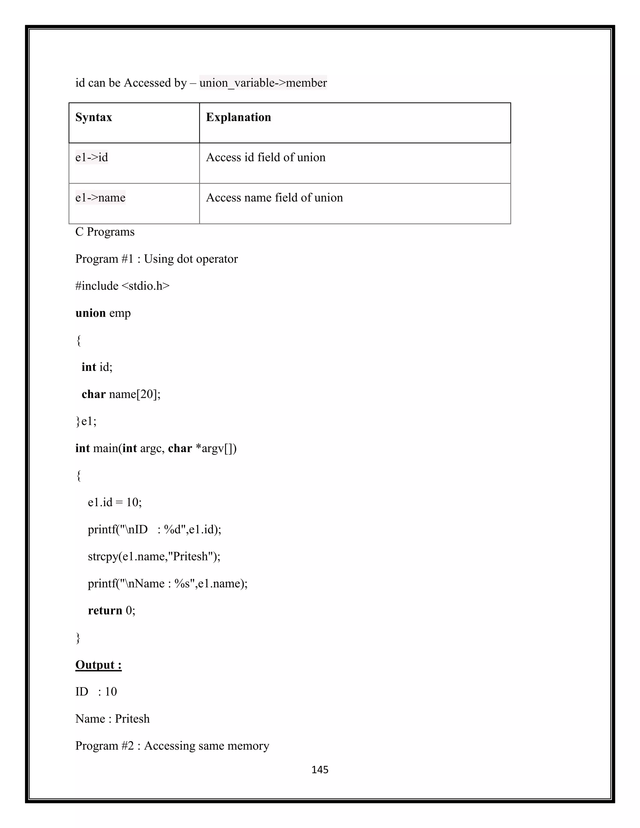 145
id can be Accessed by – union_variable->member
Syntax Explanation
e1->id Access id field of union
e1->name Access name field of union
C Programs
Program #1 : Using dot operator
#include <stdio.h>
union emp
{
int id;
char name[20];
}e1;
int main(int argc, char *argv[])
{
e1.id = 10;
printf("nID : %d",e1.id);
strcpy(e1.name,"Pritesh");
printf("nName : %s",e1.name);
return 0;
}
Output :
ID : 10
Name : Pritesh
Program #2 : Accessing same memory
 