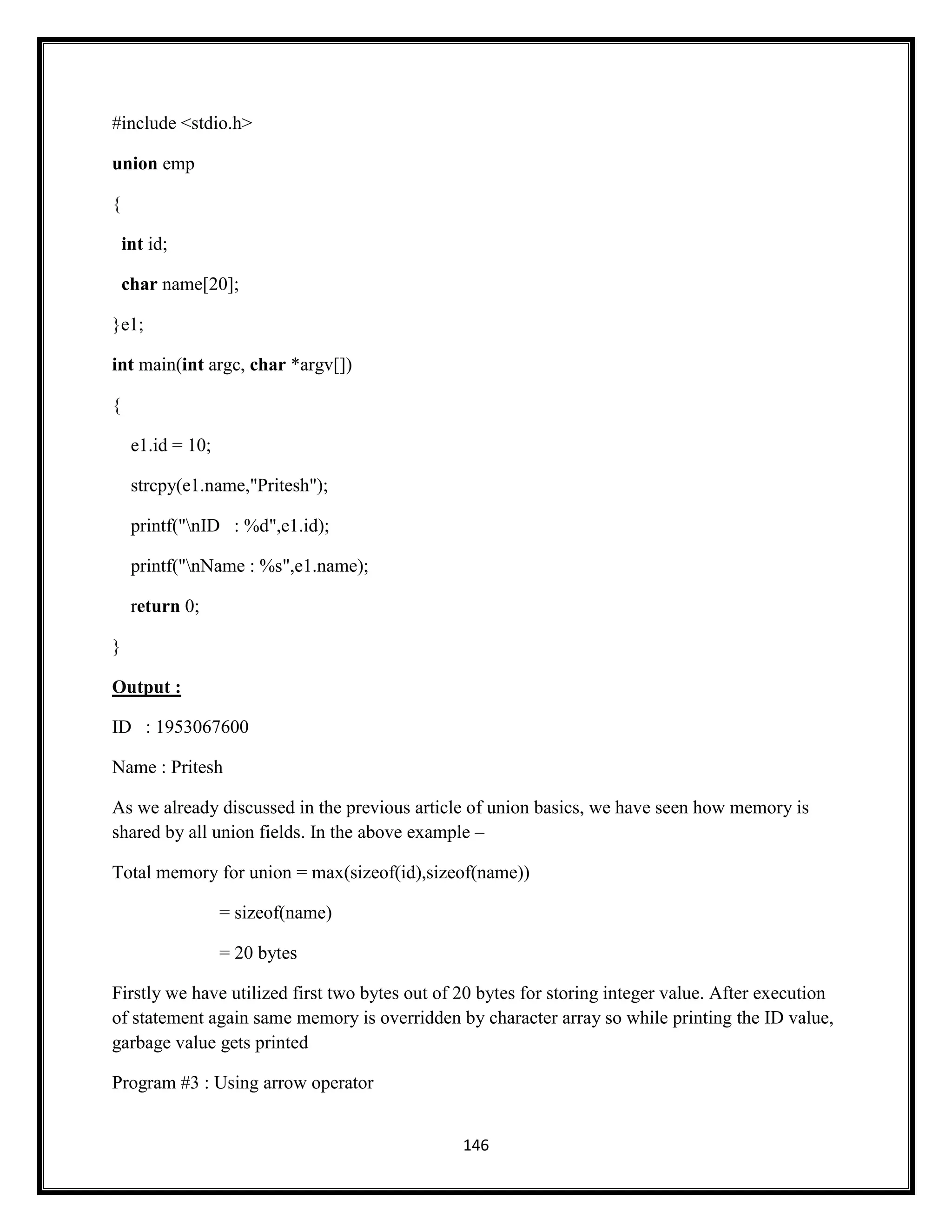 146
#include <stdio.h>
union emp
{
int id;
char name[20];
}e1;
int main(int argc, char *argv[])
{
e1.id = 10;
strcpy(e1.name,"Pritesh");
printf("nID : %d",e1.id);
printf("nName : %s",e1.name);
return 0;
}
Output :
ID : 1953067600
Name : Pritesh
As we already discussed in the previous article of union basics, we have seen how memory is
shared by all union fields. In the above example –
Total memory for union = max(sizeof(id),sizeof(name))
= sizeof(name)
= 20 bytes
Firstly we have utilized first two bytes out of 20 bytes for storing integer value. After execution
of statement again same memory is overridden by character array so while printing the ID value,
garbage value gets printed
Program #3 : Using arrow operator
 