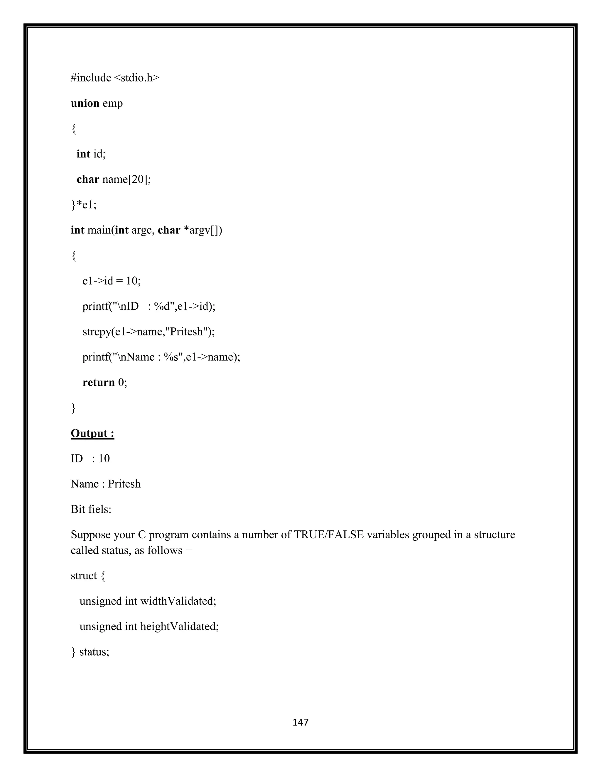 147
#include <stdio.h>
union emp
{
int id;
char name[20];
}*e1;
int main(int argc, char *argv[])
{
e1->id = 10;
printf("nID : %d",e1->id);
strcpy(e1->name,"Pritesh");
printf("nName : %s",e1->name);
return 0;
}
Output :
ID : 10
Name : Pritesh
Bit fiels:
Suppose your C program contains a number of TRUE/FALSE variables grouped in a structure
called status, as follows −
struct {
unsigned int widthValidated;
unsigned int heightValidated;
} status;
 