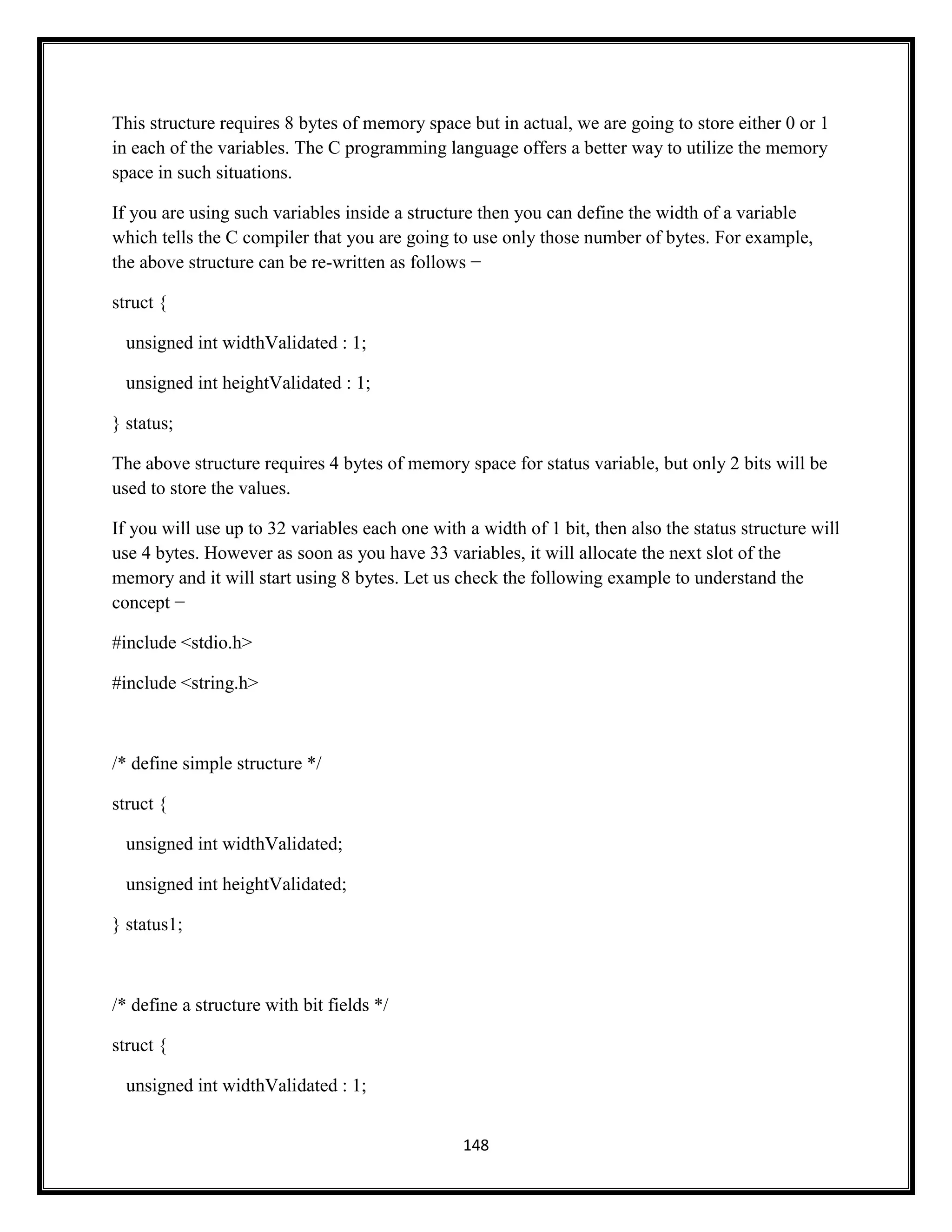 148
This structure requires 8 bytes of memory space but in actual, we are going to store either 0 or 1
in each of the variables. The C programming language offers a better way to utilize the memory
space in such situations.
If you are using such variables inside a structure then you can define the width of a variable
which tells the C compiler that you are going to use only those number of bytes. For example,
the above structure can be re-written as follows −
struct {
unsigned int widthValidated : 1;
unsigned int heightValidated : 1;
} status;
The above structure requires 4 bytes of memory space for status variable, but only 2 bits will be
used to store the values.
If you will use up to 32 variables each one with a width of 1 bit, then also the status structure will
use 4 bytes. However as soon as you have 33 variables, it will allocate the next slot of the
memory and it will start using 8 bytes. Let us check the following example to understand the
concept −
#include <stdio.h>
#include <string.h>
/* define simple structure */
struct {
unsigned int widthValidated;
unsigned int heightValidated;
} status1;
/* define a structure with bit fields */
struct {
unsigned int widthValidated : 1;
 