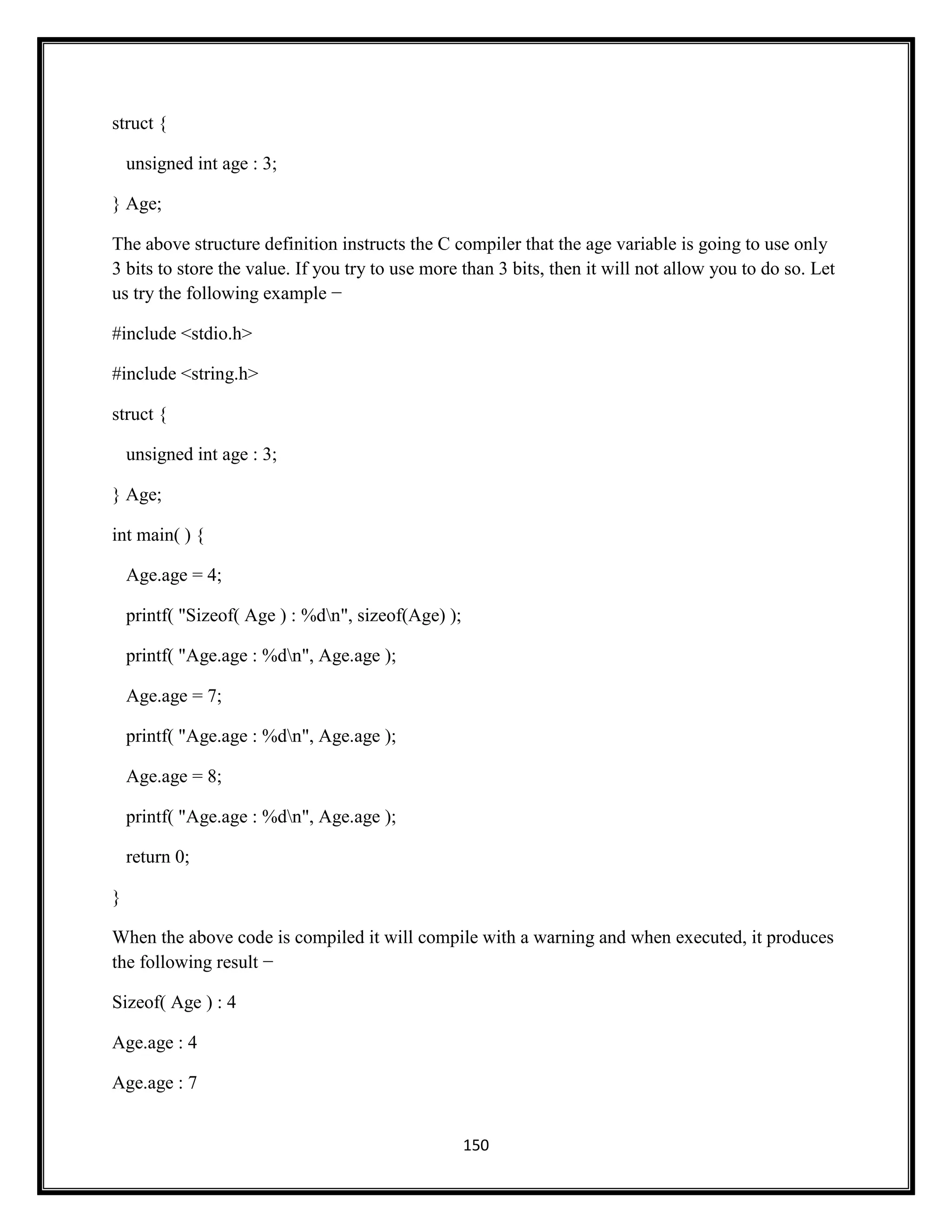 150
struct {
unsigned int age : 3;
} Age;
The above structure definition instructs the C compiler that the age variable is going to use only
3 bits to store the value. If you try to use more than 3 bits, then it will not allow you to do so. Let
us try the following example −
#include <stdio.h>
#include <string.h>
struct {
unsigned int age : 3;
} Age;
int main( ) {
Age.age = 4;
printf( "Sizeof( Age ) : %dn", sizeof(Age) );
printf( "Age.age : %dn", Age.age );
Age.age = 7;
printf( "Age.age : %dn", Age.age );
Age.age = 8;
printf( "Age.age : %dn", Age.age );
return 0;
}
When the above code is compiled it will compile with a warning and when executed, it produces
the following result −
Sizeof( Age ) : 4
Age.age : 4
Age.age : 7
 