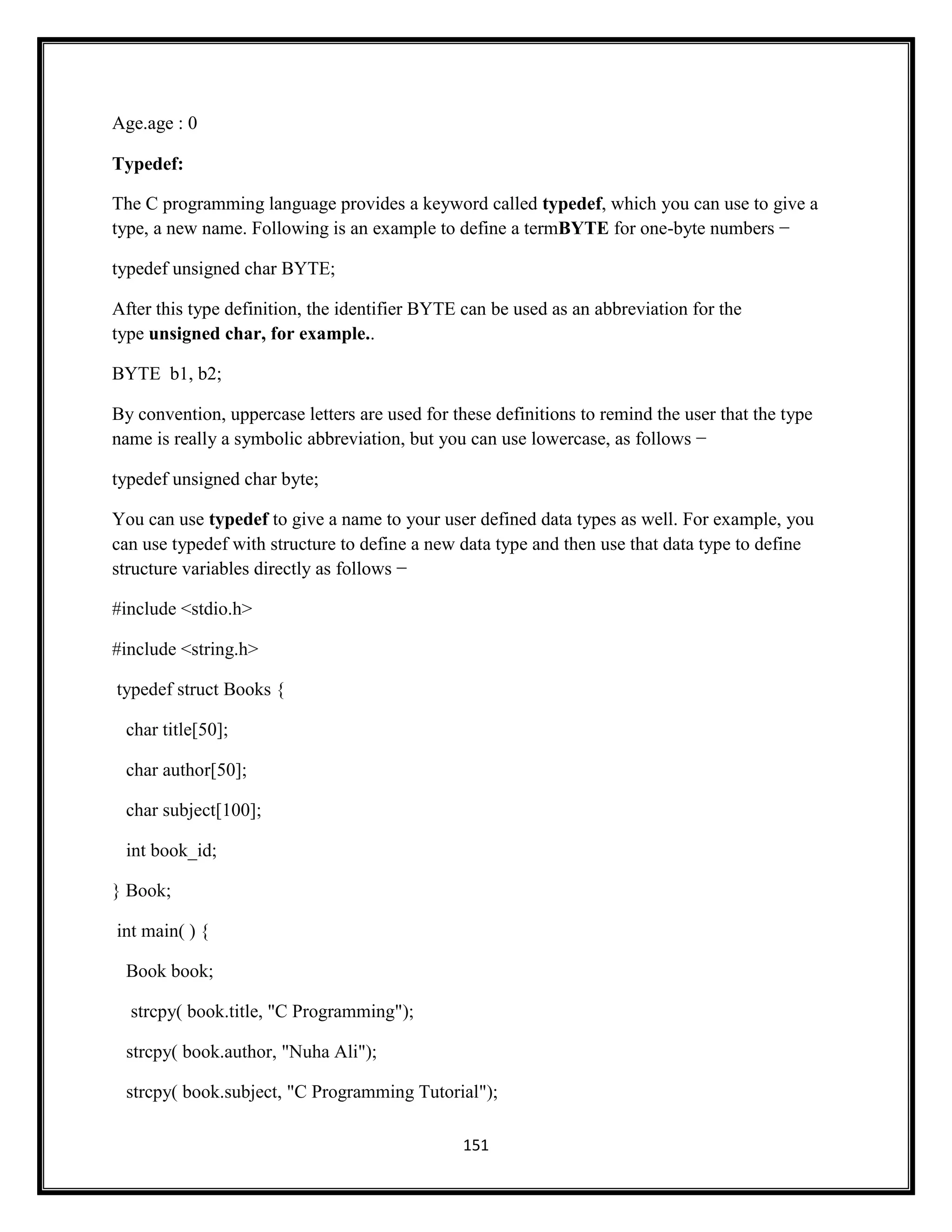 151
Age.age : 0
Typedef:
The C programming language provides a keyword called typedef, which you can use to give a
type, a new name. Following is an example to define a termBYTE for one-byte numbers −
typedef unsigned char BYTE;
After this type definition, the identifier BYTE can be used as an abbreviation for the
type unsigned char, for example..
BYTE b1, b2;
By convention, uppercase letters are used for these definitions to remind the user that the type
name is really a symbolic abbreviation, but you can use lowercase, as follows −
typedef unsigned char byte;
You can use typedef to give a name to your user defined data types as well. For example, you
can use typedef with structure to define a new data type and then use that data type to define
structure variables directly as follows −
#include <stdio.h>
#include <string.h>
typedef struct Books {
char title[50];
char author[50];
char subject[100];
int book_id;
} Book;
int main( ) {
Book book;
strcpy( book.title, "C Programming");
strcpy( book.author, "Nuha Ali");
strcpy( book.subject, "C Programming Tutorial");
 