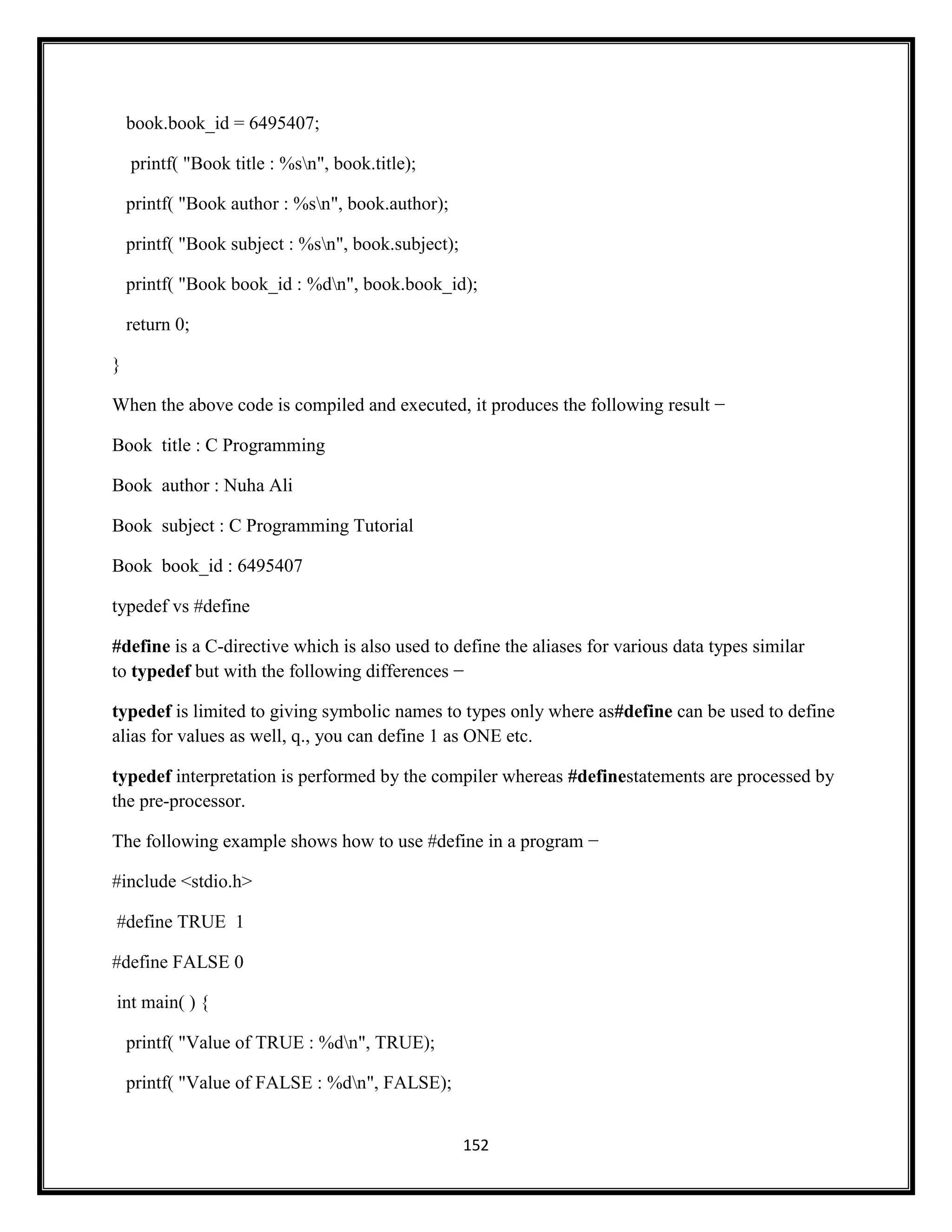 152
book.book_id = 6495407;
printf( "Book title : %sn", book.title);
printf( "Book author : %sn", book.author);
printf( "Book subject : %sn", book.subject);
printf( "Book book_id : %dn", book.book_id);
return 0;
}
When the above code is compiled and executed, it produces the following result −
Book title : C Programming
Book author : Nuha Ali
Book subject : C Programming Tutorial
Book book_id : 6495407
typedef vs #define
#define is a C-directive which is also used to define the aliases for various data types similar
to typedef but with the following differences −
typedef is limited to giving symbolic names to types only where as#define can be used to define
alias for values as well, q., you can define 1 as ONE etc.
typedef interpretation is performed by the compiler whereas #definestatements are processed by
the pre-processor.
The following example shows how to use #define in a program −
#include <stdio.h>
#define TRUE 1
#define FALSE 0
int main( ) {
printf( "Value of TRUE : %dn", TRUE);
printf( "Value of FALSE : %dn", FALSE);
 