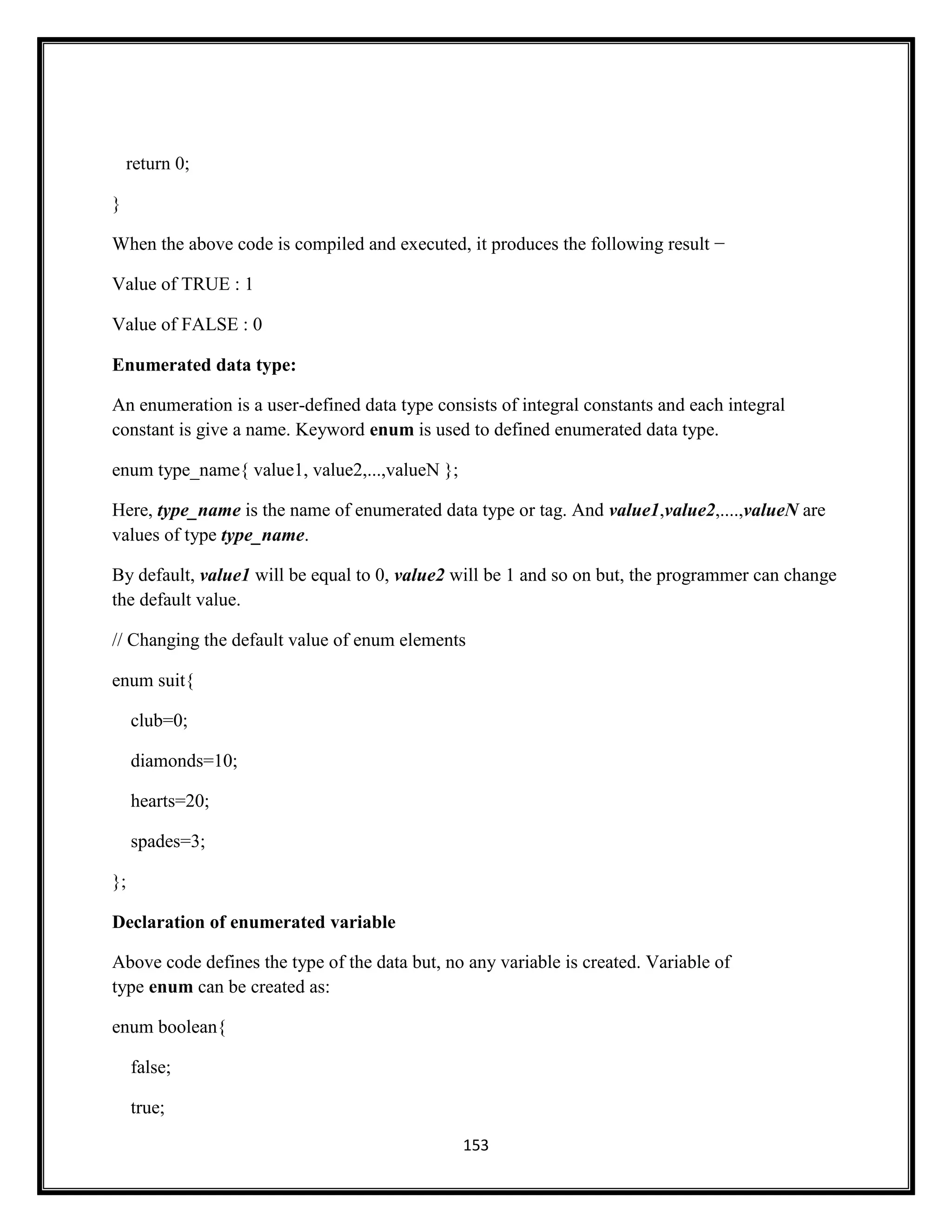 153
return 0;
}
When the above code is compiled and executed, it produces the following result −
Value of TRUE : 1
Value of FALSE : 0
Enumerated data type:
An enumeration is a user-defined data type consists of integral constants and each integral
constant is give a name. Keyword enum is used to defined enumerated data type.
enum type_name{ value1, value2,...,valueN };
Here, type_name is the name of enumerated data type or tag. And value1,value2,....,valueN are
values of type type_name.
By default, value1 will be equal to 0, value2 will be 1 and so on but, the programmer can change
the default value.
// Changing the default value of enum elements
enum suit{
club=0;
diamonds=10;
hearts=20;
spades=3;
};
Declaration of enumerated variable
Above code defines the type of the data but, no any variable is created. Variable of
type enum can be created as:
enum boolean{
false;
true;
 