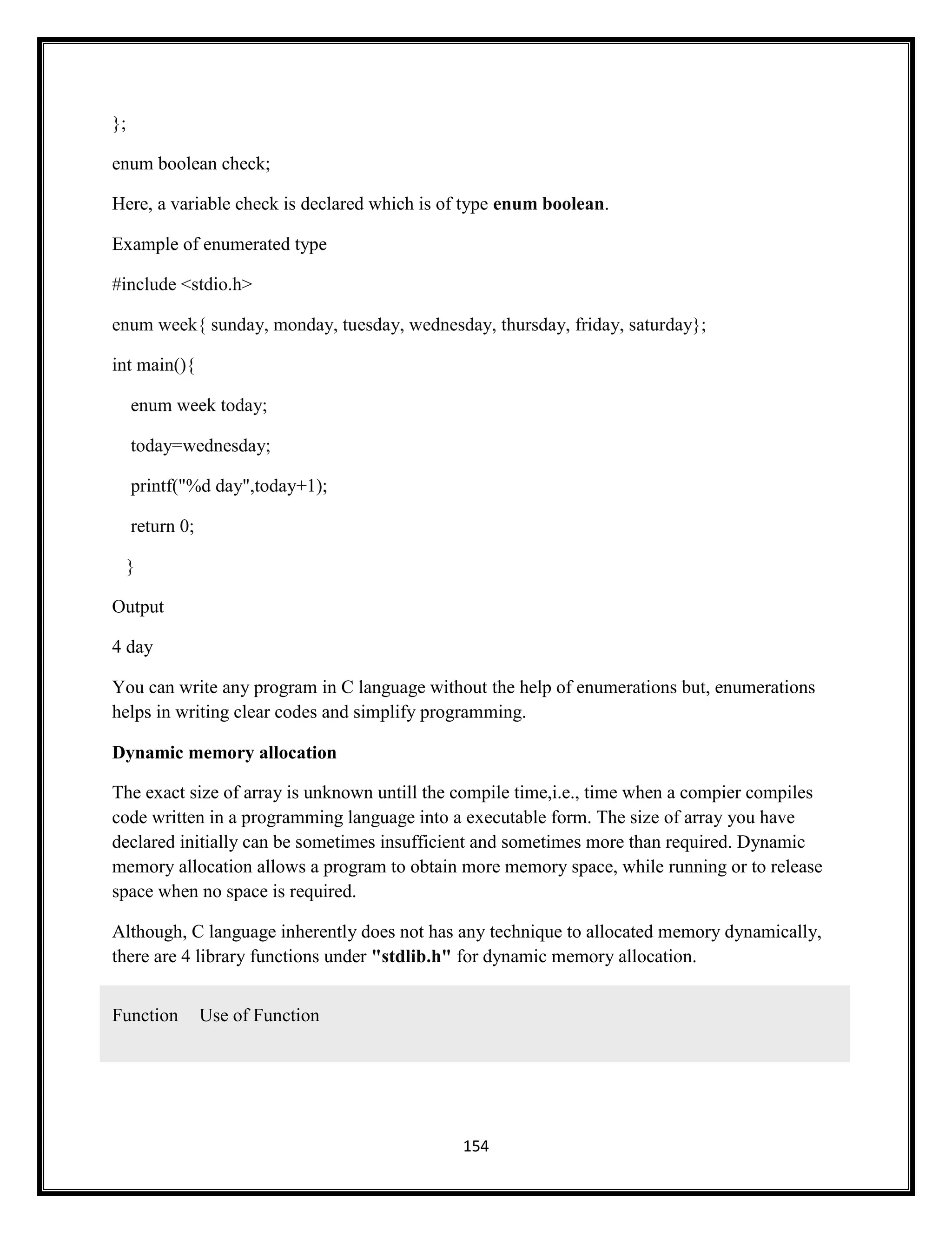 154
};
enum boolean check;
Here, a variable check is declared which is of type enum boolean.
Example of enumerated type
#include <stdio.h>
enum week{ sunday, monday, tuesday, wednesday, thursday, friday, saturday};
int main(){
enum week today;
today=wednesday;
printf("%d day",today+1);
return 0;
}
Output
4 day
You can write any program in C language without the help of enumerations but, enumerations
helps in writing clear codes and simplify programming.
Dynamic memory allocation
The exact size of array is unknown untill the compile time,i.e., time when a compier compiles
code written in a programming language into a executable form. The size of array you have
declared initially can be sometimes insufficient and sometimes more than required. Dynamic
memory allocation allows a program to obtain more memory space, while running or to release
space when no space is required.
Although, C language inherently does not has any technique to allocated memory dynamically,
there are 4 library functions under "stdlib.h" for dynamic memory allocation.
Function Use of Function
 