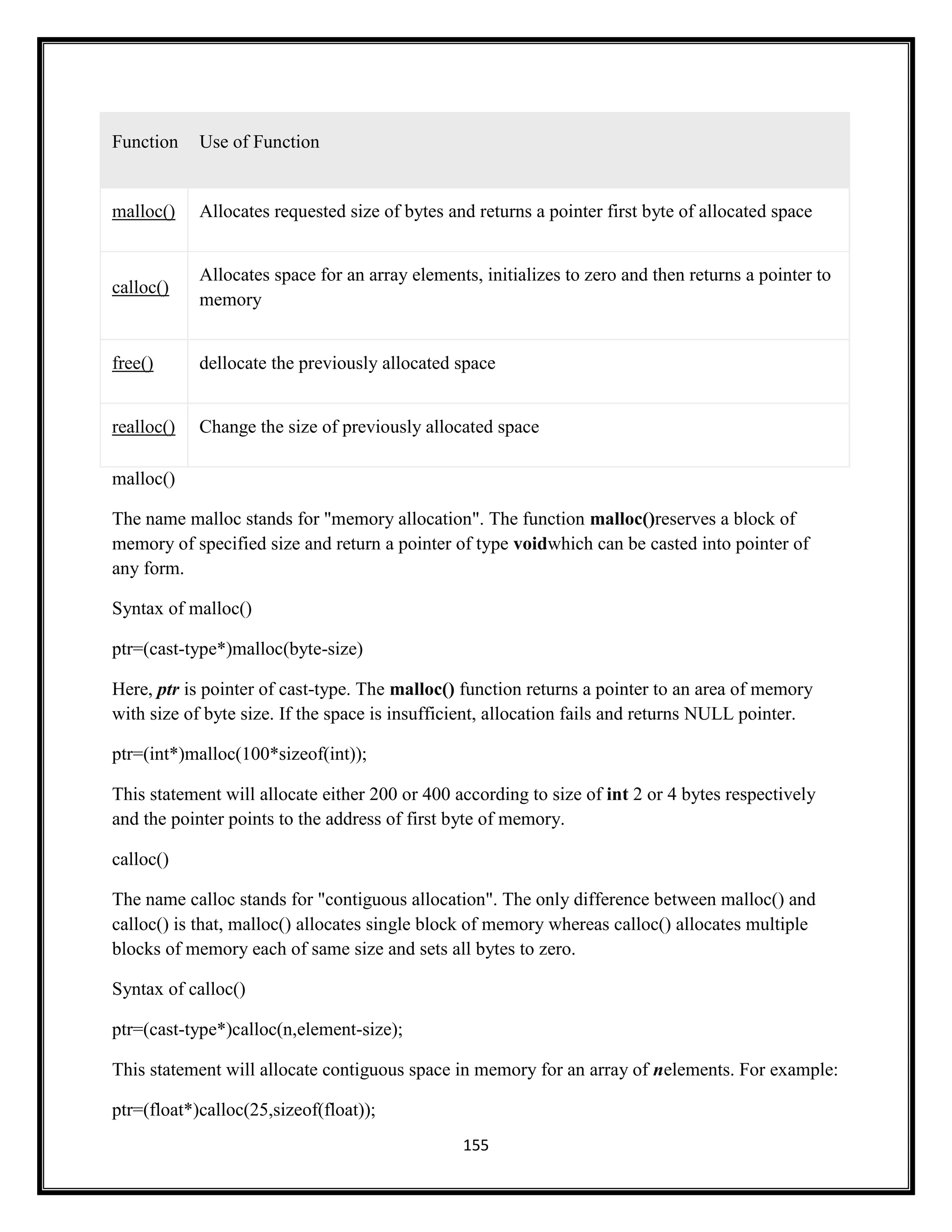 155
Function Use of Function
malloc() Allocates requested size of bytes and returns a pointer first byte of allocated space
calloc()
Allocates space for an array elements, initializes to zero and then returns a pointer to
memory
free() dellocate the previously allocated space
realloc() Change the size of previously allocated space
malloc()
The name malloc stands for "memory allocation". The function malloc()reserves a block of
memory of specified size and return a pointer of type voidwhich can be casted into pointer of
any form.
Syntax of malloc()
ptr=(cast-type*)malloc(byte-size)
Here, ptr is pointer of cast-type. The malloc() function returns a pointer to an area of memory
with size of byte size. If the space is insufficient, allocation fails and returns NULL pointer.
ptr=(int*)malloc(100*sizeof(int));
This statement will allocate either 200 or 400 according to size of int 2 or 4 bytes respectively
and the pointer points to the address of first byte of memory.
calloc()
The name calloc stands for "contiguous allocation". The only difference between malloc() and
calloc() is that, malloc() allocates single block of memory whereas calloc() allocates multiple
blocks of memory each of same size and sets all bytes to zero.
Syntax of calloc()
ptr=(cast-type*)calloc(n,element-size);
This statement will allocate contiguous space in memory for an array of nelements. For example:
ptr=(float*)calloc(25,sizeof(float));
 