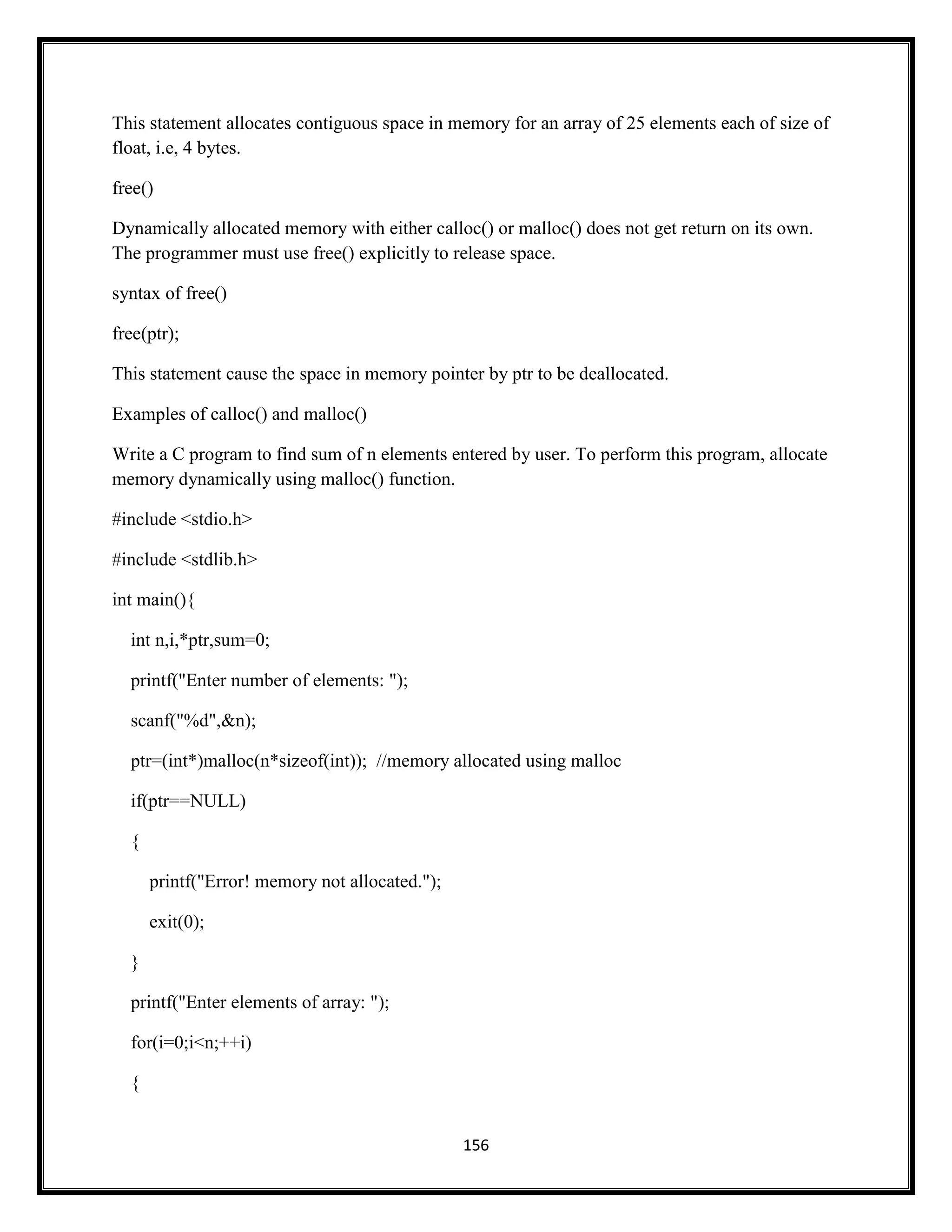 156
This statement allocates contiguous space in memory for an array of 25 elements each of size of
float, i.e, 4 bytes.
free()
Dynamically allocated memory with either calloc() or malloc() does not get return on its own.
The programmer must use free() explicitly to release space.
syntax of free()
free(ptr);
This statement cause the space in memory pointer by ptr to be deallocated.
Examples of calloc() and malloc()
Write a C program to find sum of n elements entered by user. To perform this program, allocate
memory dynamically using malloc() function.
#include <stdio.h>
#include <stdlib.h>
int main(){
int n,i,*ptr,sum=0;
printf("Enter number of elements: ");
scanf("%d",&n);
ptr=(int*)malloc(n*sizeof(int)); //memory allocated using malloc
if(ptr==NULL)
{
printf("Error! memory not allocated.");
exit(0);
}
printf("Enter elements of array: ");
for(i=0;i<n;++i)
{
 