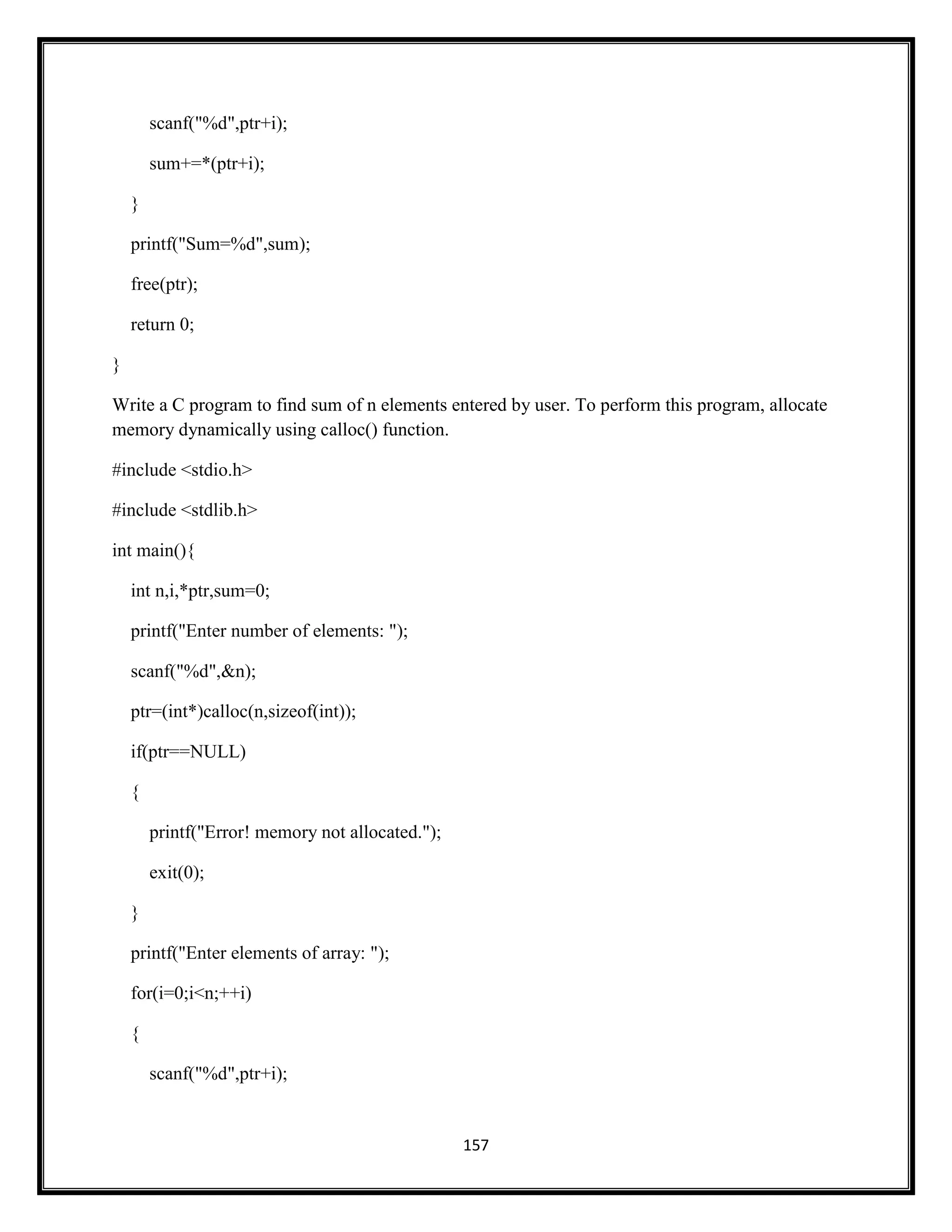 157
scanf("%d",ptr+i);
sum+=*(ptr+i);
}
printf("Sum=%d",sum);
free(ptr);
return 0;
}
Write a C program to find sum of n elements entered by user. To perform this program, allocate
memory dynamically using calloc() function.
#include <stdio.h>
#include <stdlib.h>
int main(){
int n,i,*ptr,sum=0;
printf("Enter number of elements: ");
scanf("%d",&n);
ptr=(int*)calloc(n,sizeof(int));
if(ptr==NULL)
{
printf("Error! memory not allocated.");
exit(0);
}
printf("Enter elements of array: ");
for(i=0;i<n;++i)
{
scanf("%d",ptr+i);
 