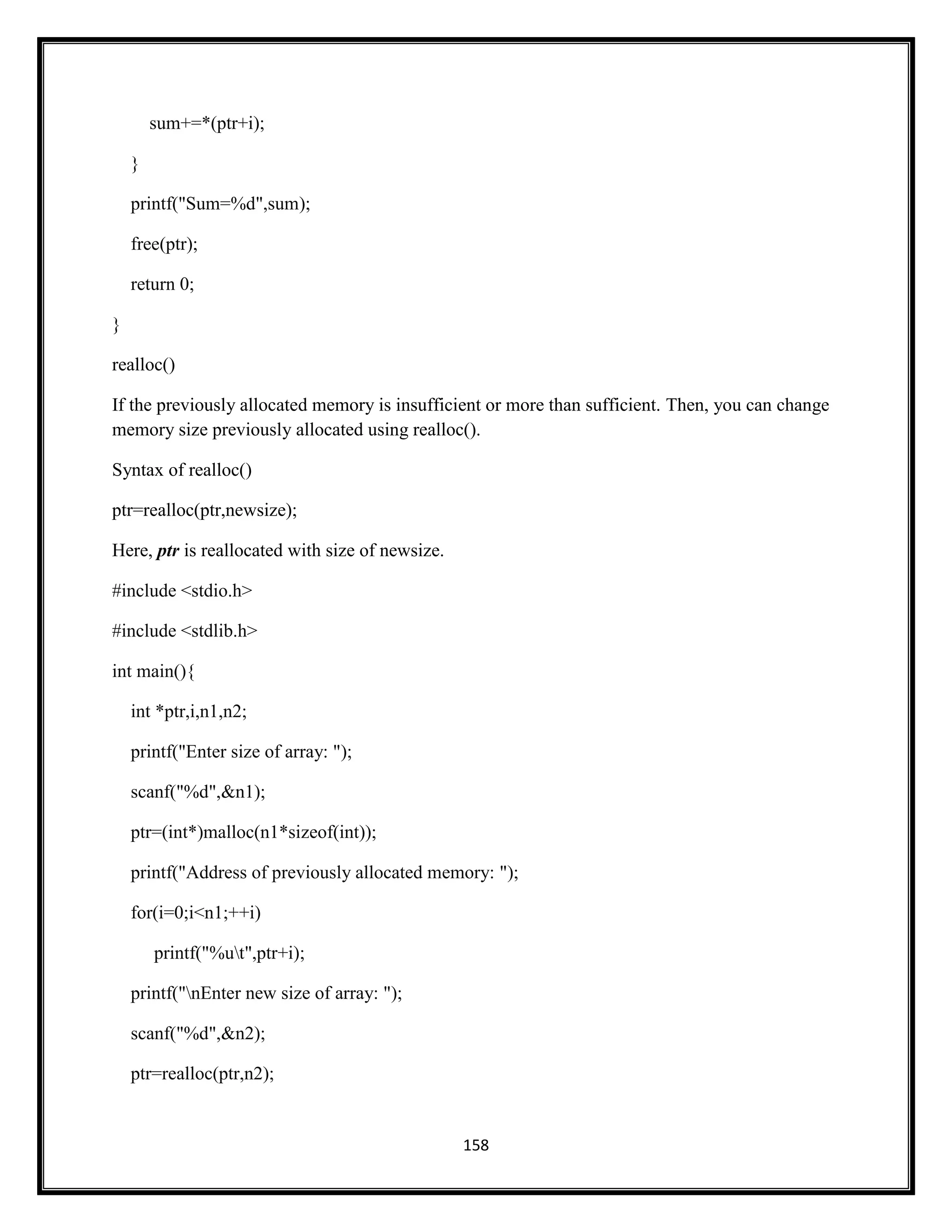 158
sum+=*(ptr+i);
}
printf("Sum=%d",sum);
free(ptr);
return 0;
}
realloc()
If the previously allocated memory is insufficient or more than sufficient. Then, you can change
memory size previously allocated using realloc().
Syntax of realloc()
ptr=realloc(ptr,newsize);
Here, ptr is reallocated with size of newsize.
#include <stdio.h>
#include <stdlib.h>
int main(){
int *ptr,i,n1,n2;
printf("Enter size of array: ");
scanf("%d",&n1);
ptr=(int*)malloc(n1*sizeof(int));
printf("Address of previously allocated memory: ");
for(i=0;i<n1;++i)
printf("%ut",ptr+i);
printf("nEnter new size of array: ");
scanf("%d",&n2);
ptr=realloc(ptr,n2);
 